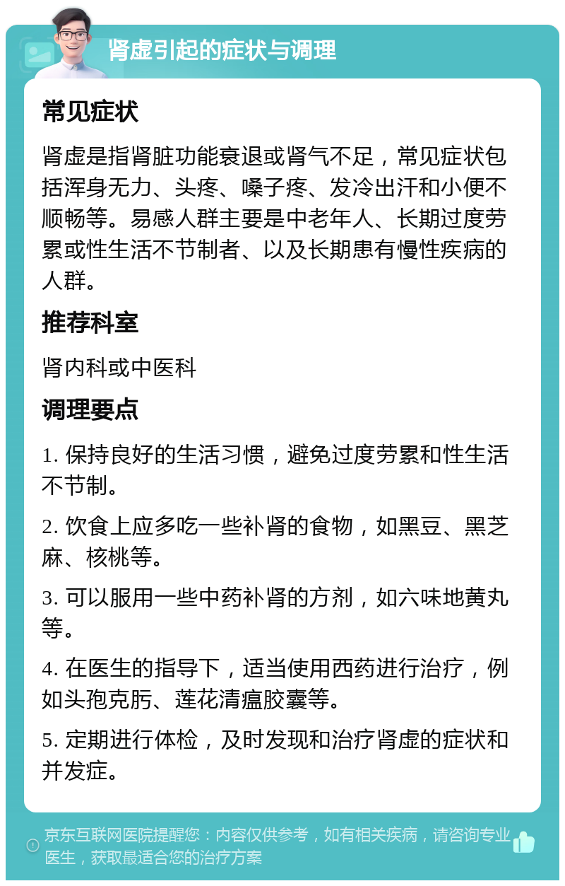 肾虚引起的症状与调理 常见症状 肾虚是指肾脏功能衰退或肾气不足，常见症状包括浑身无力、头疼、嗓子疼、发冷出汗和小便不顺畅等。易感人群主要是中老年人、长期过度劳累或性生活不节制者、以及长期患有慢性疾病的人群。 推荐科室 肾内科或中医科 调理要点 1. 保持良好的生活习惯，避免过度劳累和性生活不节制。 2. 饮食上应多吃一些补肾的食物，如黑豆、黑芝麻、核桃等。 3. 可以服用一些中药补肾的方剂，如六味地黄丸等。 4. 在医生的指导下，适当使用西药进行治疗，例如头孢克肟、莲花清瘟胶囊等。 5. 定期进行体检，及时发现和治疗肾虚的症状和并发症。