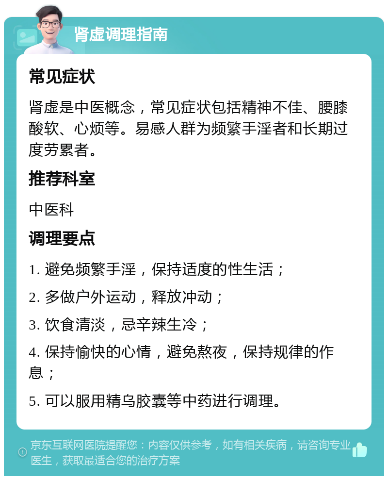 肾虚调理指南 常见症状 肾虚是中医概念，常见症状包括精神不佳、腰膝酸软、心烦等。易感人群为频繁手淫者和长期过度劳累者。 推荐科室 中医科 调理要点 1. 避免频繁手淫，保持适度的性生活； 2. 多做户外运动，释放冲动； 3. 饮食清淡，忌辛辣生冷； 4. 保持愉快的心情，避免熬夜，保持规律的作息； 5. 可以服用精乌胶囊等中药进行调理。