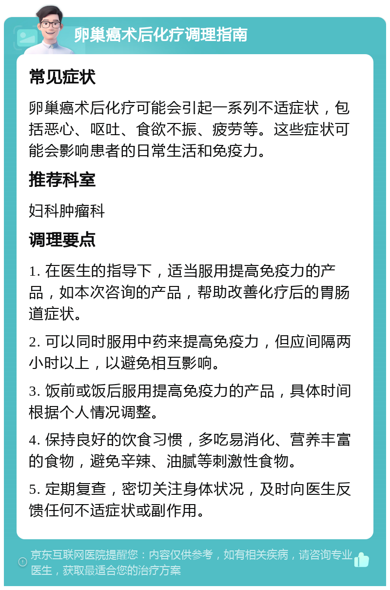 卵巢癌术后化疗调理指南 常见症状 卵巢癌术后化疗可能会引起一系列不适症状，包括恶心、呕吐、食欲不振、疲劳等。这些症状可能会影响患者的日常生活和免疫力。 推荐科室 妇科肿瘤科 调理要点 1. 在医生的指导下，适当服用提高免疫力的产品，如本次咨询的产品，帮助改善化疗后的胃肠道症状。 2. 可以同时服用中药来提高免疫力，但应间隔两小时以上，以避免相互影响。 3. 饭前或饭后服用提高免疫力的产品，具体时间根据个人情况调整。 4. 保持良好的饮食习惯，多吃易消化、营养丰富的食物，避免辛辣、油腻等刺激性食物。 5. 定期复查，密切关注身体状况，及时向医生反馈任何不适症状或副作用。