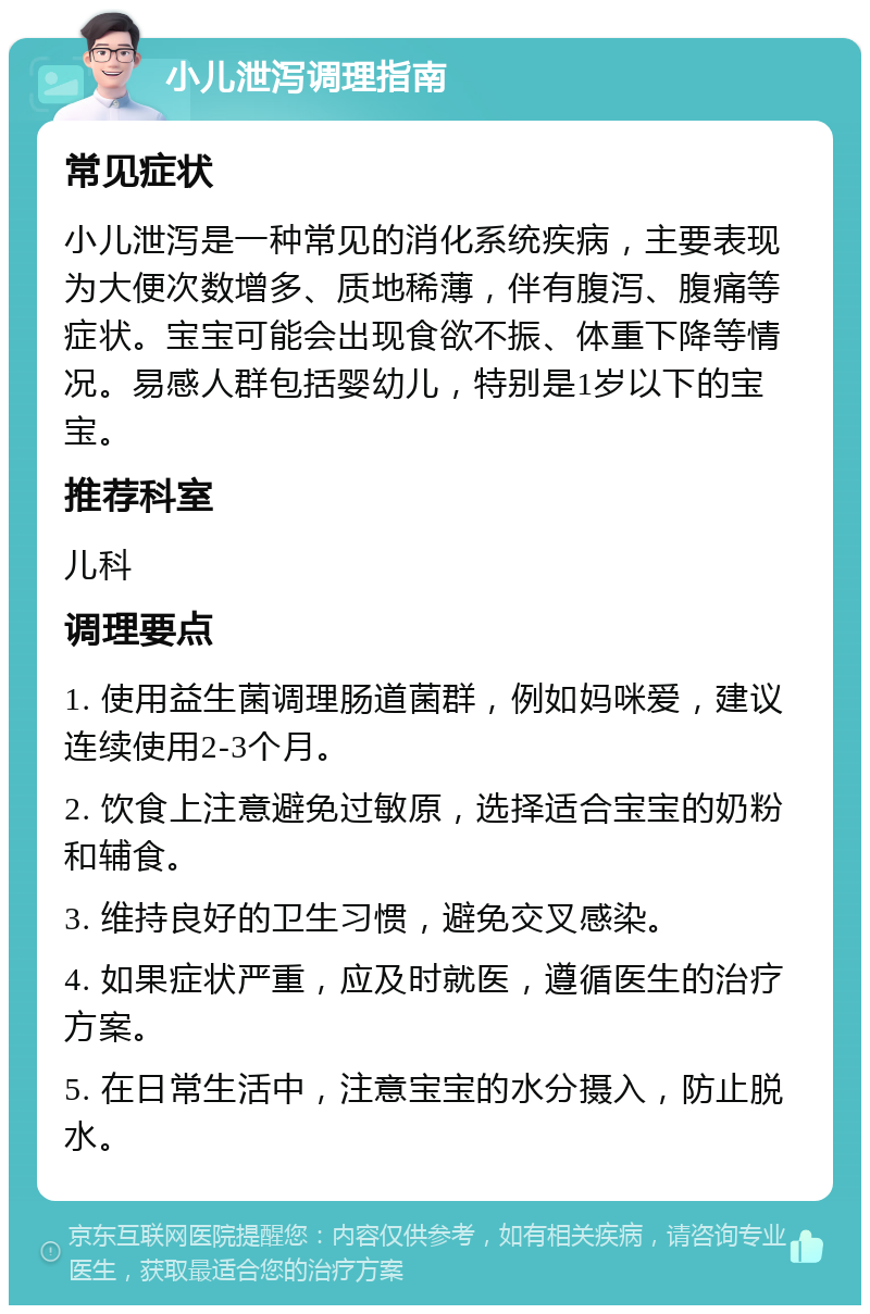 小儿泄泻调理指南 常见症状 小儿泄泻是一种常见的消化系统疾病，主要表现为大便次数增多、质地稀薄，伴有腹泻、腹痛等症状。宝宝可能会出现食欲不振、体重下降等情况。易感人群包括婴幼儿，特别是1岁以下的宝宝。 推荐科室 儿科 调理要点 1. 使用益生菌调理肠道菌群，例如妈咪爱，建议连续使用2-3个月。 2. 饮食上注意避免过敏原，选择适合宝宝的奶粉和辅食。 3. 维持良好的卫生习惯，避免交叉感染。 4. 如果症状严重，应及时就医，遵循医生的治疗方案。 5. 在日常生活中，注意宝宝的水分摄入，防止脱水。