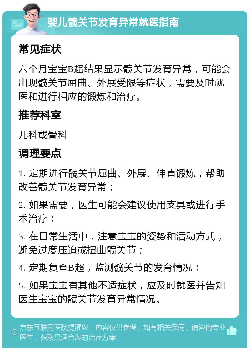 婴儿髋关节发育异常就医指南 常见症状 六个月宝宝B超结果显示髋关节发育异常，可能会出现髋关节屈曲、外展受限等症状，需要及时就医和进行相应的锻炼和治疗。 推荐科室 儿科或骨科 调理要点 1. 定期进行髋关节屈曲、外展、伸直锻炼，帮助改善髋关节发育异常； 2. 如果需要，医生可能会建议使用支具或进行手术治疗； 3. 在日常生活中，注意宝宝的姿势和活动方式，避免过度压迫或扭曲髋关节； 4. 定期复查B超，监测髋关节的发育情况； 5. 如果宝宝有其他不适症状，应及时就医并告知医生宝宝的髋关节发育异常情况。