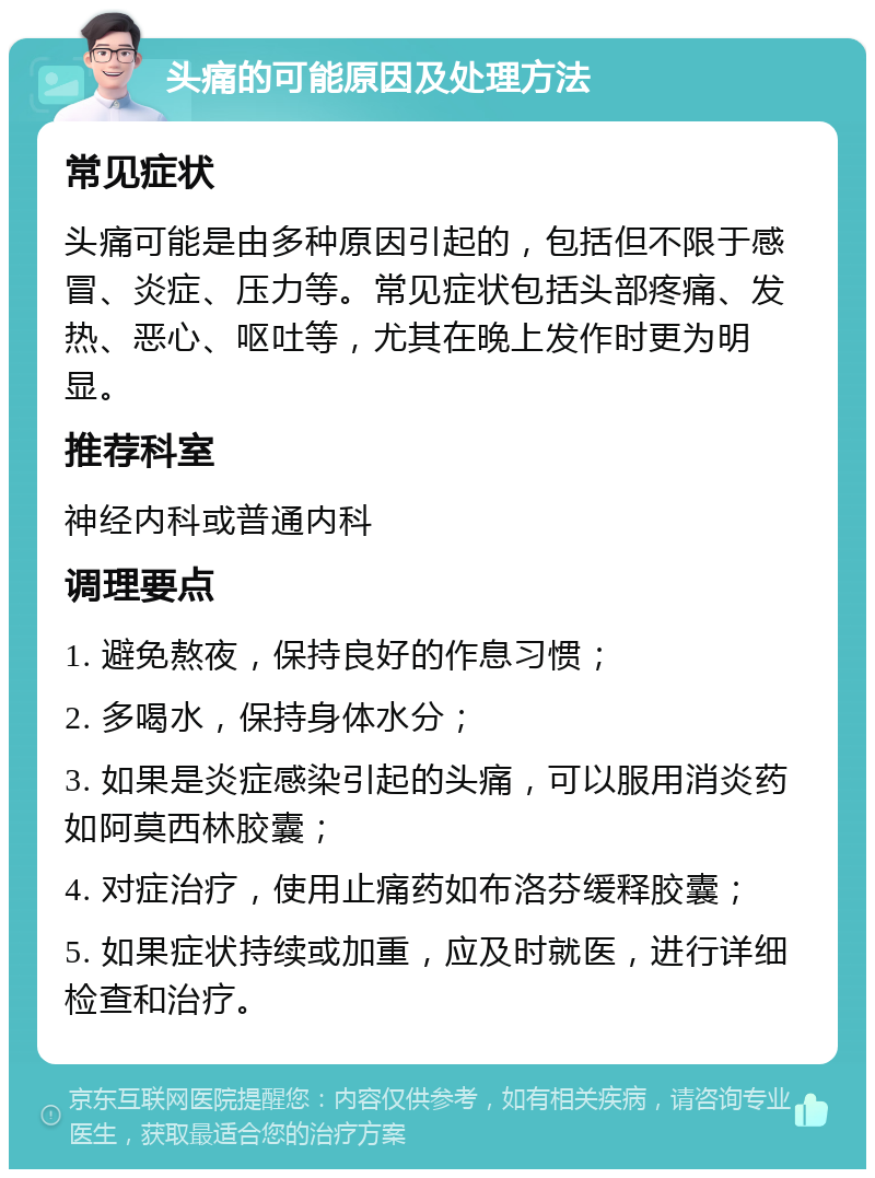 头痛的可能原因及处理方法 常见症状 头痛可能是由多种原因引起的，包括但不限于感冒、炎症、压力等。常见症状包括头部疼痛、发热、恶心、呕吐等，尤其在晚上发作时更为明显。 推荐科室 神经内科或普通内科 调理要点 1. 避免熬夜，保持良好的作息习惯； 2. 多喝水，保持身体水分； 3. 如果是炎症感染引起的头痛，可以服用消炎药如阿莫西林胶囊； 4. 对症治疗，使用止痛药如布洛芬缓释胶囊； 5. 如果症状持续或加重，应及时就医，进行详细检查和治疗。