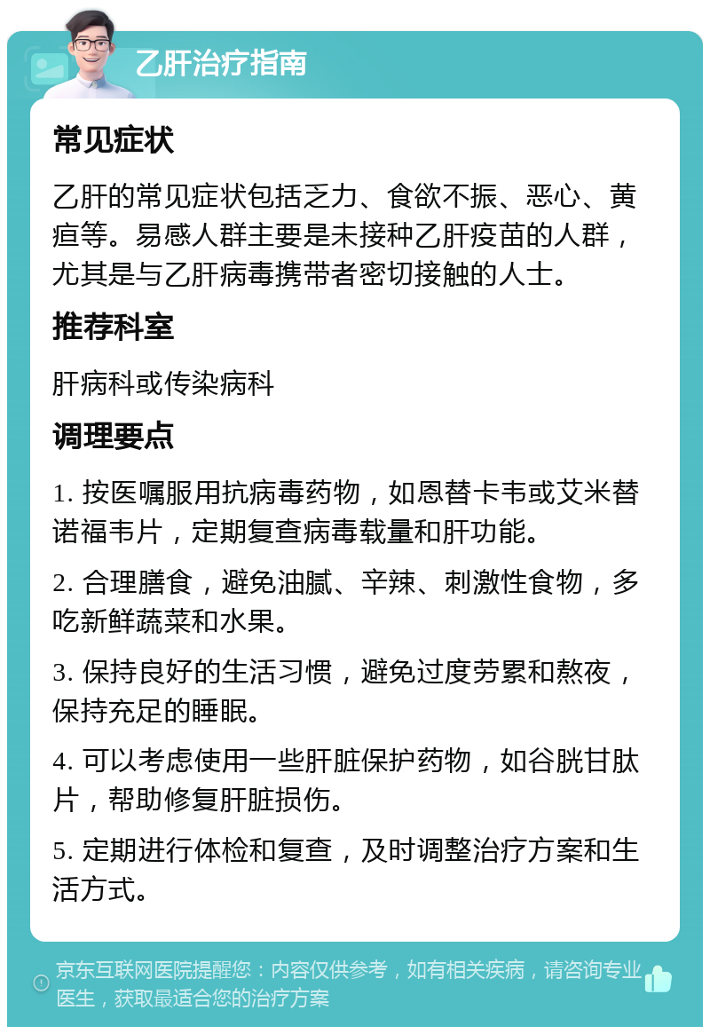 乙肝治疗指南 常见症状 乙肝的常见症状包括乏力、食欲不振、恶心、黄疸等。易感人群主要是未接种乙肝疫苗的人群，尤其是与乙肝病毒携带者密切接触的人士。 推荐科室 肝病科或传染病科 调理要点 1. 按医嘱服用抗病毒药物，如恩替卡韦或艾米替诺福韦片，定期复查病毒载量和肝功能。 2. 合理膳食，避免油腻、辛辣、刺激性食物，多吃新鲜蔬菜和水果。 3. 保持良好的生活习惯，避免过度劳累和熬夜，保持充足的睡眠。 4. 可以考虑使用一些肝脏保护药物，如谷胱甘肽片，帮助修复肝脏损伤。 5. 定期进行体检和复查，及时调整治疗方案和生活方式。