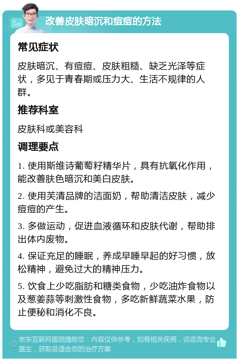 改善皮肤暗沉和痘痘的方法 常见症状 皮肤暗沉、有痘痘、皮肤粗糙、缺乏光泽等症状，多见于青春期或压力大、生活不规律的人群。 推荐科室 皮肤科或美容科 调理要点 1. 使用斯维诗葡萄籽精华片，具有抗氧化作用，能改善肤色暗沉和美白皮肤。 2. 使用芙清品牌的洁面奶，帮助清洁皮肤，减少痘痘的产生。 3. 多做运动，促进血液循环和皮肤代谢，帮助排出体内废物。 4. 保证充足的睡眠，养成早睡早起的好习惯，放松精神，避免过大的精神压力。 5. 饮食上少吃脂肪和糖类食物，少吃油炸食物以及葱姜蒜等刺激性食物，多吃新鲜蔬菜水果，防止便秘和消化不良。