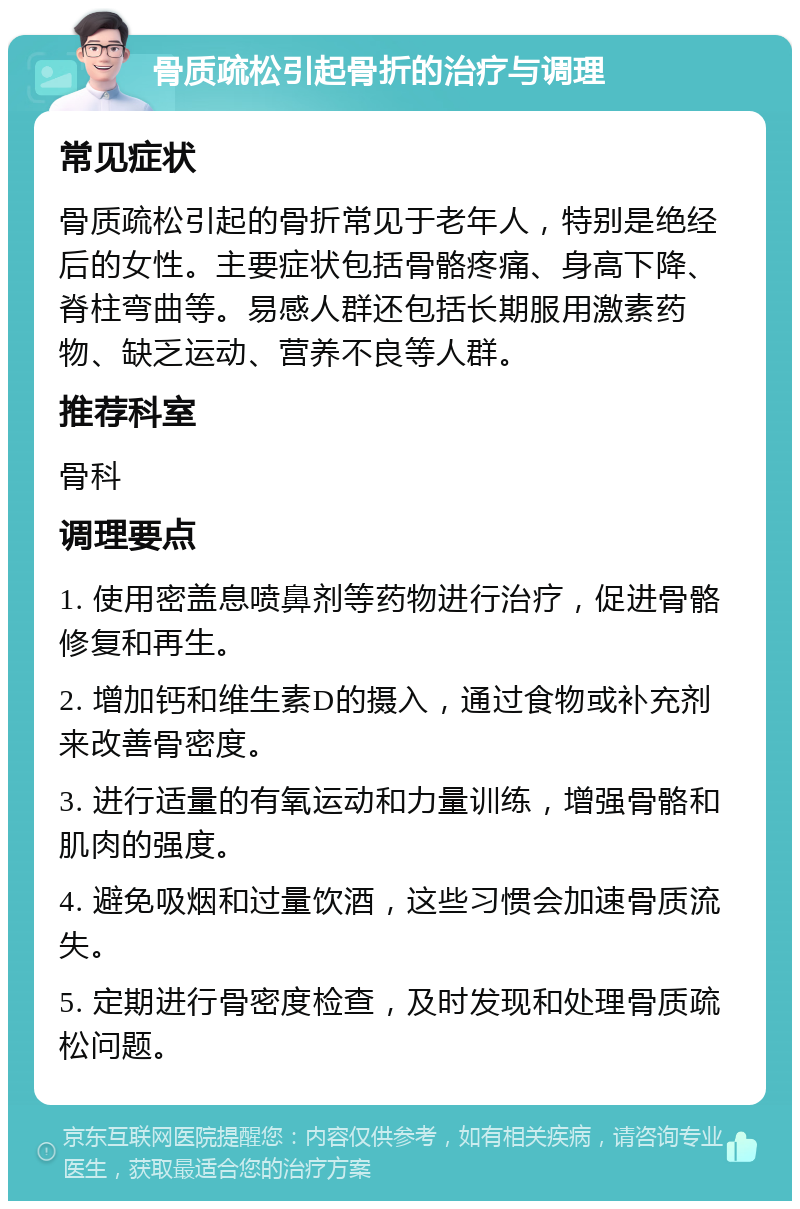 骨质疏松引起骨折的治疗与调理 常见症状 骨质疏松引起的骨折常见于老年人，特别是绝经后的女性。主要症状包括骨骼疼痛、身高下降、脊柱弯曲等。易感人群还包括长期服用激素药物、缺乏运动、营养不良等人群。 推荐科室 骨科 调理要点 1. 使用密盖息喷鼻剂等药物进行治疗，促进骨骼修复和再生。 2. 增加钙和维生素D的摄入，通过食物或补充剂来改善骨密度。 3. 进行适量的有氧运动和力量训练，增强骨骼和肌肉的强度。 4. 避免吸烟和过量饮酒，这些习惯会加速骨质流失。 5. 定期进行骨密度检查，及时发现和处理骨质疏松问题。