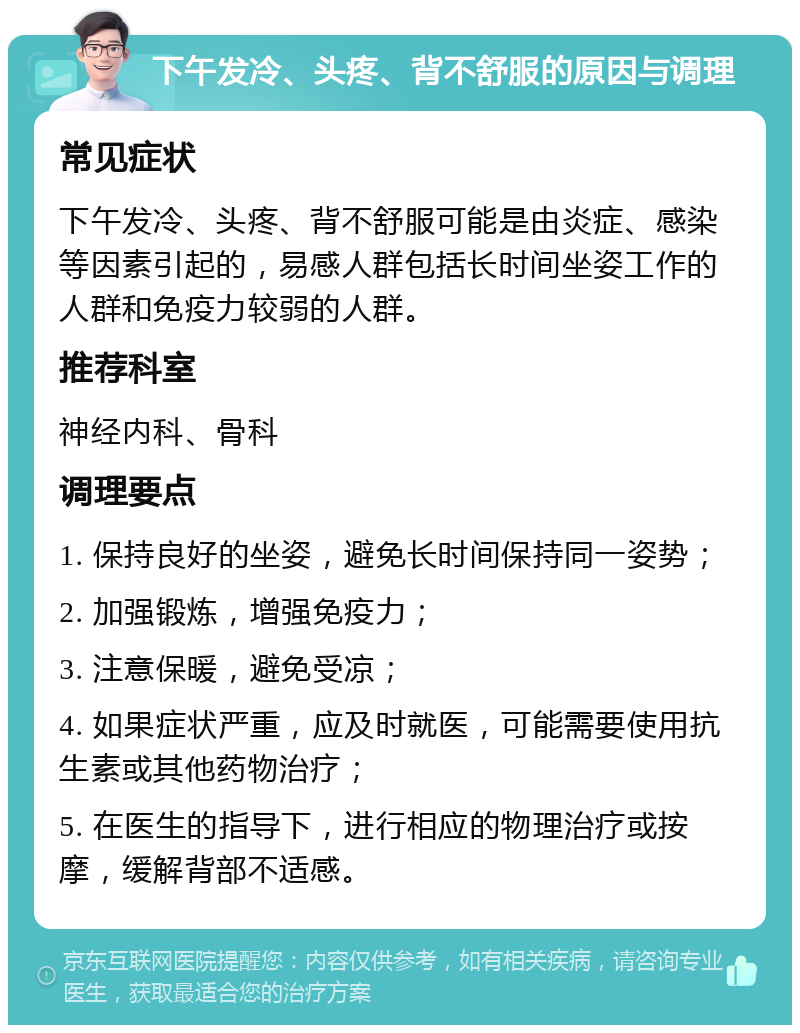 下午发冷、头疼、背不舒服的原因与调理 常见症状 下午发冷、头疼、背不舒服可能是由炎症、感染等因素引起的，易感人群包括长时间坐姿工作的人群和免疫力较弱的人群。 推荐科室 神经内科、骨科 调理要点 1. 保持良好的坐姿，避免长时间保持同一姿势； 2. 加强锻炼，增强免疫力； 3. 注意保暖，避免受凉； 4. 如果症状严重，应及时就医，可能需要使用抗生素或其他药物治疗； 5. 在医生的指导下，进行相应的物理治疗或按摩，缓解背部不适感。