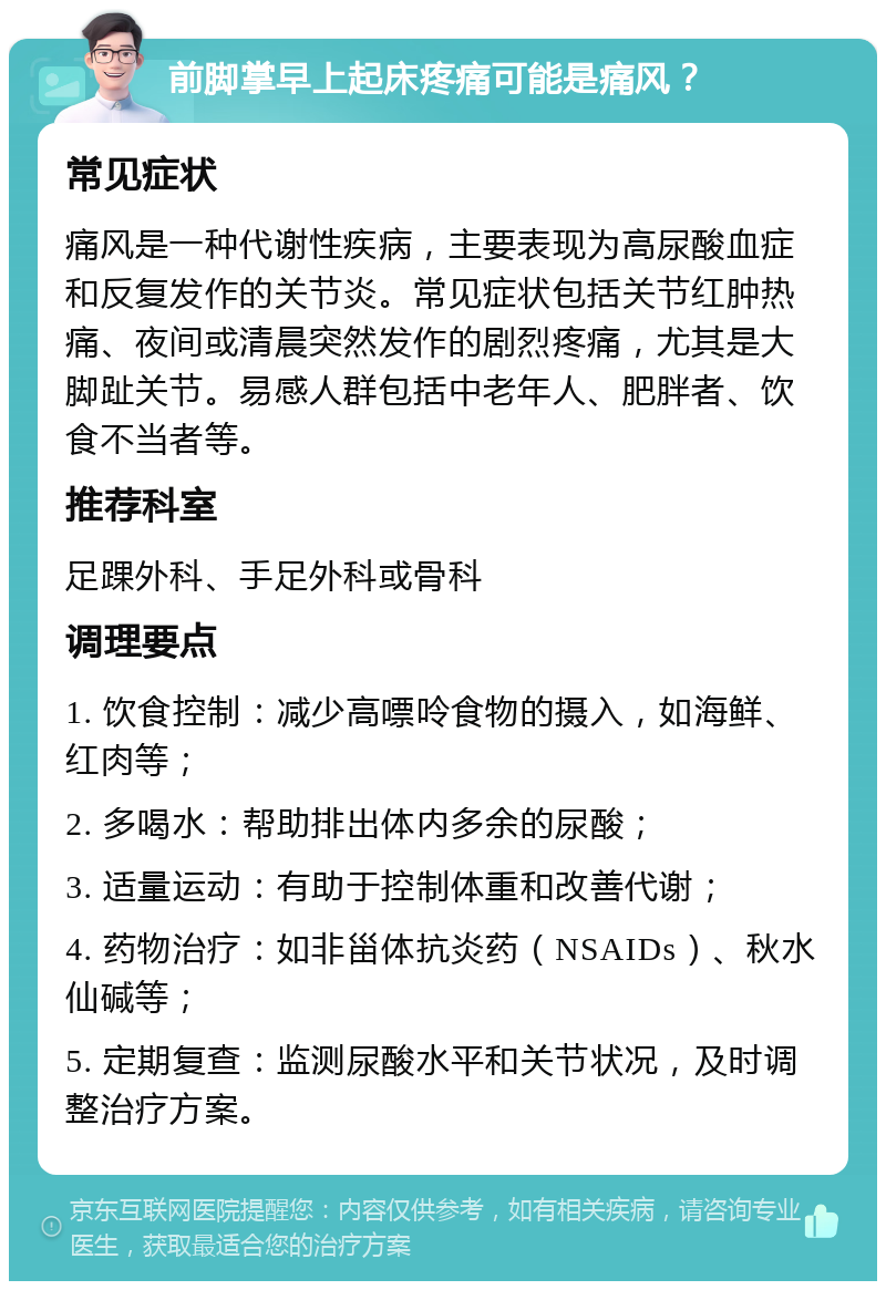 前脚掌早上起床疼痛可能是痛风？ 常见症状 痛风是一种代谢性疾病，主要表现为高尿酸血症和反复发作的关节炎。常见症状包括关节红肿热痛、夜间或清晨突然发作的剧烈疼痛，尤其是大脚趾关节。易感人群包括中老年人、肥胖者、饮食不当者等。 推荐科室 足踝外科、手足外科或骨科 调理要点 1. 饮食控制：减少高嘌呤食物的摄入，如海鲜、红肉等； 2. 多喝水：帮助排出体内多余的尿酸； 3. 适量运动：有助于控制体重和改善代谢； 4. 药物治疗：如非甾体抗炎药（NSAIDs）、秋水仙碱等； 5. 定期复查：监测尿酸水平和关节状况，及时调整治疗方案。