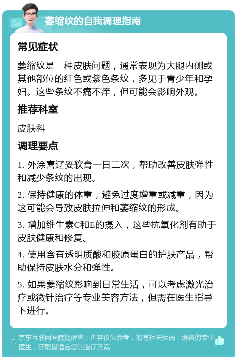 萎缩纹的自我调理指南 常见症状 萎缩纹是一种皮肤问题，通常表现为大腿内侧或其他部位的红色或紫色条纹，多见于青少年和孕妇。这些条纹不痛不痒，但可能会影响外观。 推荐科室 皮肤科 调理要点 1. 外涂喜辽妥软膏一日二次，帮助改善皮肤弹性和减少条纹的出现。 2. 保持健康的体重，避免过度增重或减重，因为这可能会导致皮肤拉伸和萎缩纹的形成。 3. 增加维生素C和E的摄入，这些抗氧化剂有助于皮肤健康和修复。 4. 使用含有透明质酸和胶原蛋白的护肤产品，帮助保持皮肤水分和弹性。 5. 如果萎缩纹影响到日常生活，可以考虑激光治疗或微针治疗等专业美容方法，但需在医生指导下进行。