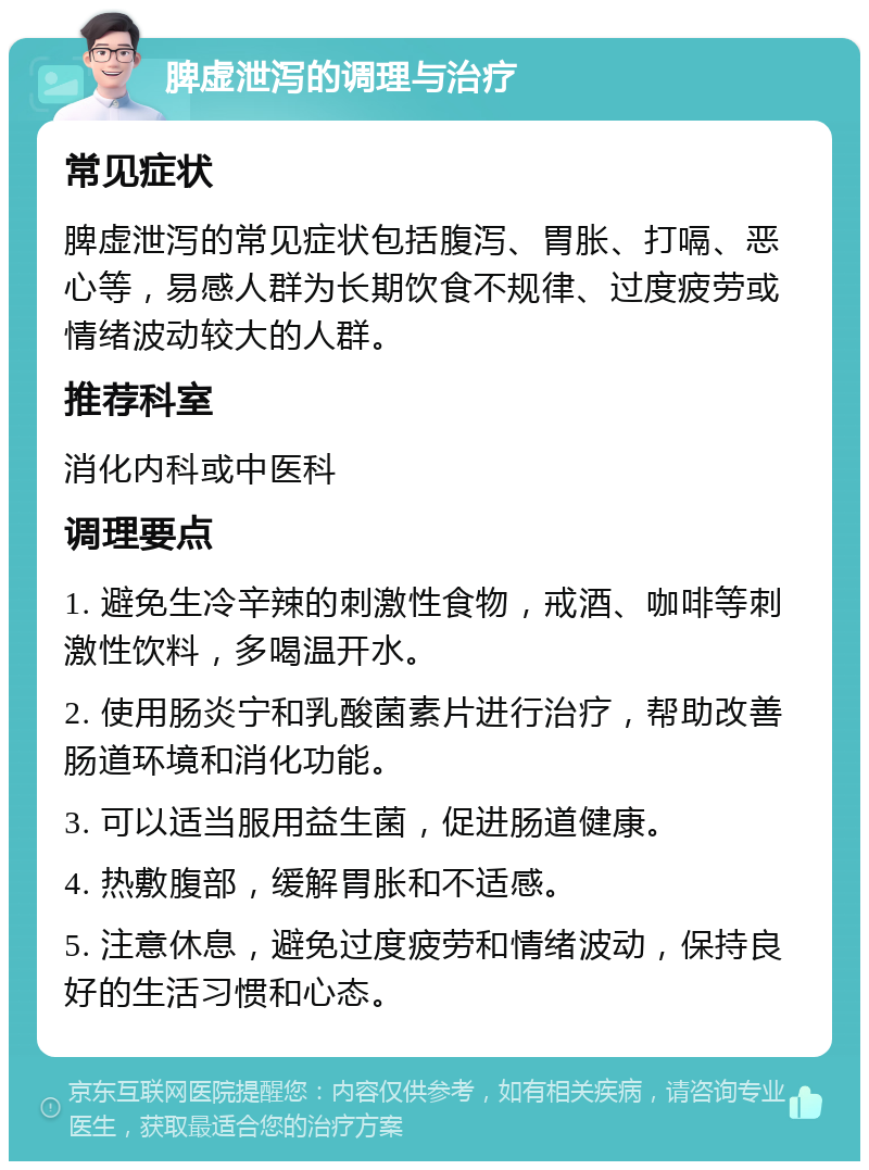 脾虚泄泻的调理与治疗 常见症状 脾虚泄泻的常见症状包括腹泻、胃胀、打嗝、恶心等，易感人群为长期饮食不规律、过度疲劳或情绪波动较大的人群。 推荐科室 消化内科或中医科 调理要点 1. 避免生冷辛辣的刺激性食物，戒酒、咖啡等刺激性饮料，多喝温开水。 2. 使用肠炎宁和乳酸菌素片进行治疗，帮助改善肠道环境和消化功能。 3. 可以适当服用益生菌，促进肠道健康。 4. 热敷腹部，缓解胃胀和不适感。 5. 注意休息，避免过度疲劳和情绪波动，保持良好的生活习惯和心态。