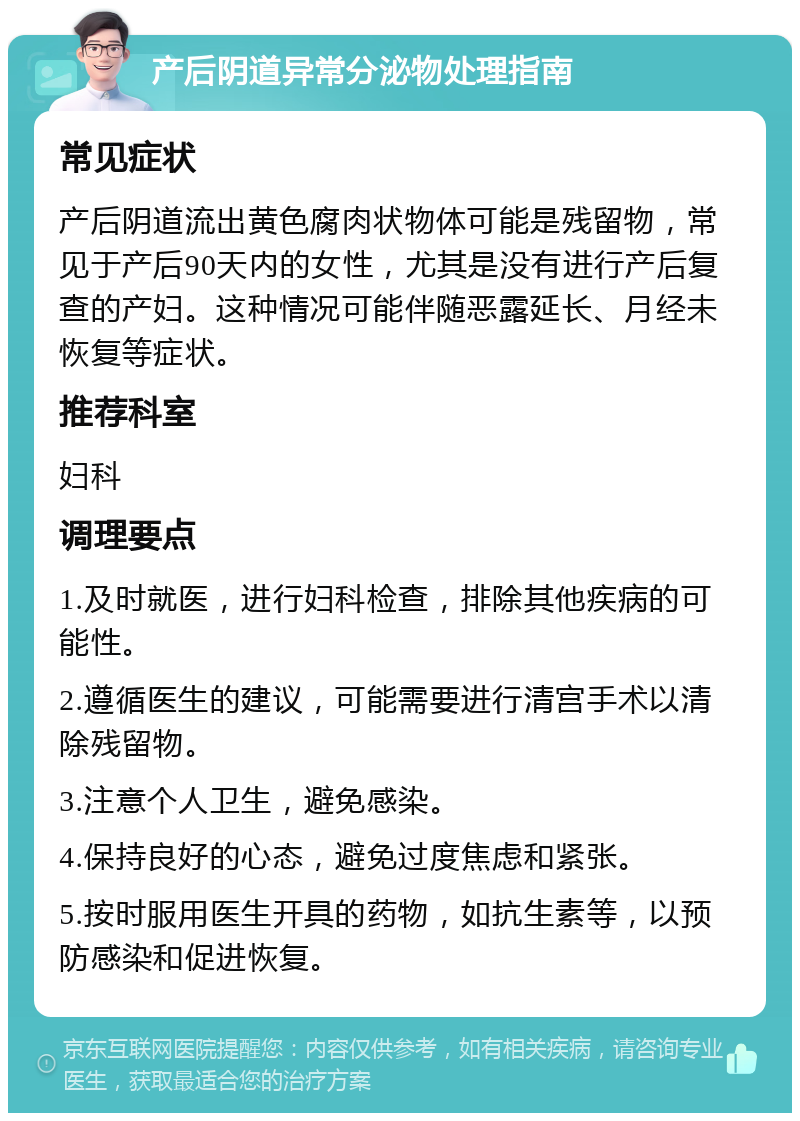 产后阴道异常分泌物处理指南 常见症状 产后阴道流出黄色腐肉状物体可能是残留物，常见于产后90天内的女性，尤其是没有进行产后复查的产妇。这种情况可能伴随恶露延长、月经未恢复等症状。 推荐科室 妇科 调理要点 1.及时就医，进行妇科检查，排除其他疾病的可能性。 2.遵循医生的建议，可能需要进行清宫手术以清除残留物。 3.注意个人卫生，避免感染。 4.保持良好的心态，避免过度焦虑和紧张。 5.按时服用医生开具的药物，如抗生素等，以预防感染和促进恢复。