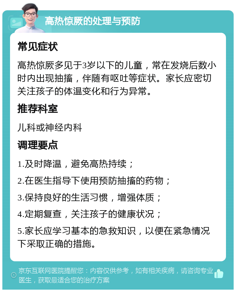 高热惊厥的处理与预防 常见症状 高热惊厥多见于3岁以下的儿童，常在发烧后数小时内出现抽搐，伴随有呕吐等症状。家长应密切关注孩子的体温变化和行为异常。 推荐科室 儿科或神经内科 调理要点 1.及时降温，避免高热持续； 2.在医生指导下使用预防抽搐的药物； 3.保持良好的生活习惯，增强体质； 4.定期复查，关注孩子的健康状况； 5.家长应学习基本的急救知识，以便在紧急情况下采取正确的措施。