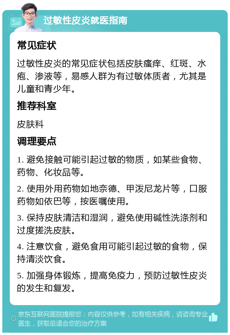 过敏性皮炎就医指南 常见症状 过敏性皮炎的常见症状包括皮肤瘙痒、红斑、水疱、渗液等，易感人群为有过敏体质者，尤其是儿童和青少年。 推荐科室 皮肤科 调理要点 1. 避免接触可能引起过敏的物质，如某些食物、药物、化妆品等。 2. 使用外用药物如地奈德、甲泼尼龙片等，口服药物如依巴等，按医嘱使用。 3. 保持皮肤清洁和湿润，避免使用碱性洗涤剂和过度搓洗皮肤。 4. 注意饮食，避免食用可能引起过敏的食物，保持清淡饮食。 5. 加强身体锻炼，提高免疫力，预防过敏性皮炎的发生和复发。