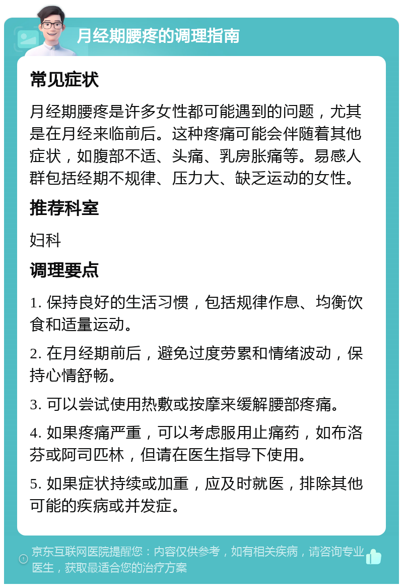 月经期腰疼的调理指南 常见症状 月经期腰疼是许多女性都可能遇到的问题，尤其是在月经来临前后。这种疼痛可能会伴随着其他症状，如腹部不适、头痛、乳房胀痛等。易感人群包括经期不规律、压力大、缺乏运动的女性。 推荐科室 妇科 调理要点 1. 保持良好的生活习惯，包括规律作息、均衡饮食和适量运动。 2. 在月经期前后，避免过度劳累和情绪波动，保持心情舒畅。 3. 可以尝试使用热敷或按摩来缓解腰部疼痛。 4. 如果疼痛严重，可以考虑服用止痛药，如布洛芬或阿司匹林，但请在医生指导下使用。 5. 如果症状持续或加重，应及时就医，排除其他可能的疾病或并发症。