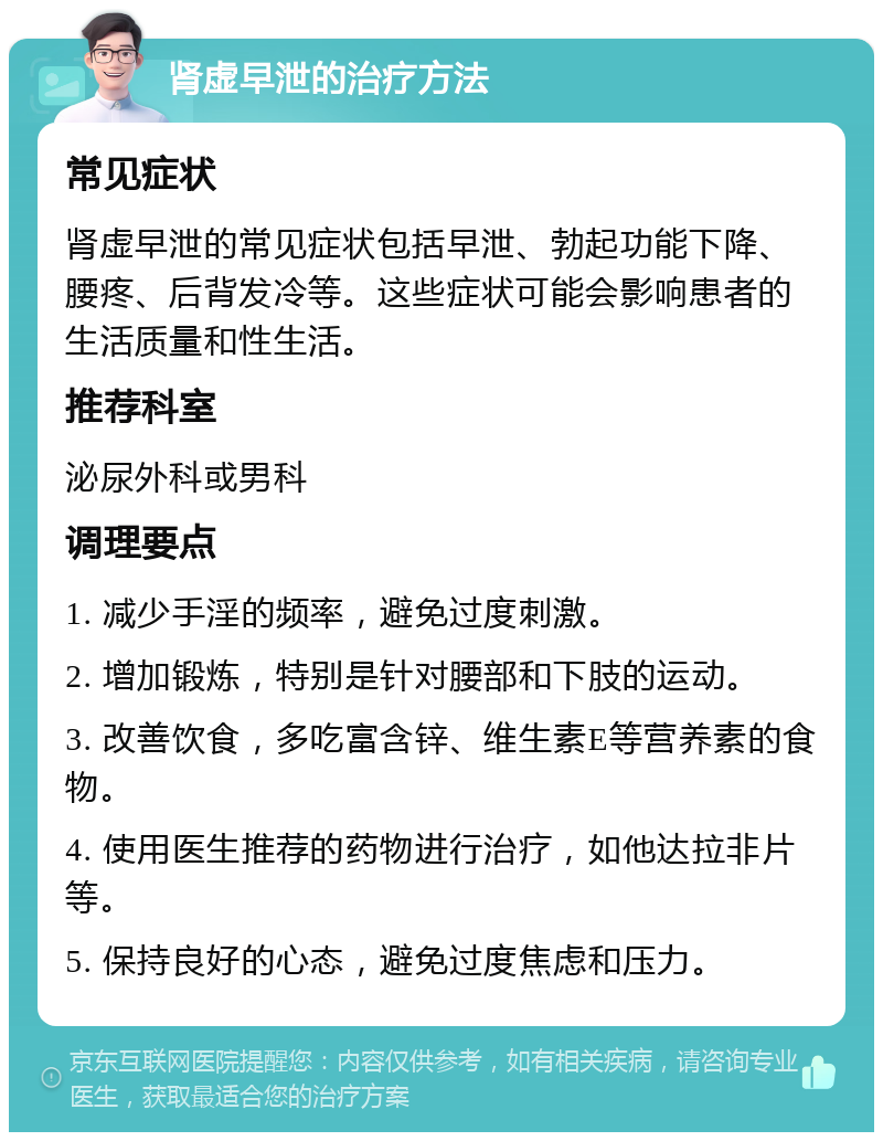 肾虚早泄的治疗方法 常见症状 肾虚早泄的常见症状包括早泄、勃起功能下降、腰疼、后背发冷等。这些症状可能会影响患者的生活质量和性生活。 推荐科室 泌尿外科或男科 调理要点 1. 减少手淫的频率，避免过度刺激。 2. 增加锻炼，特别是针对腰部和下肢的运动。 3. 改善饮食，多吃富含锌、维生素E等营养素的食物。 4. 使用医生推荐的药物进行治疗，如他达拉非片等。 5. 保持良好的心态，避免过度焦虑和压力。