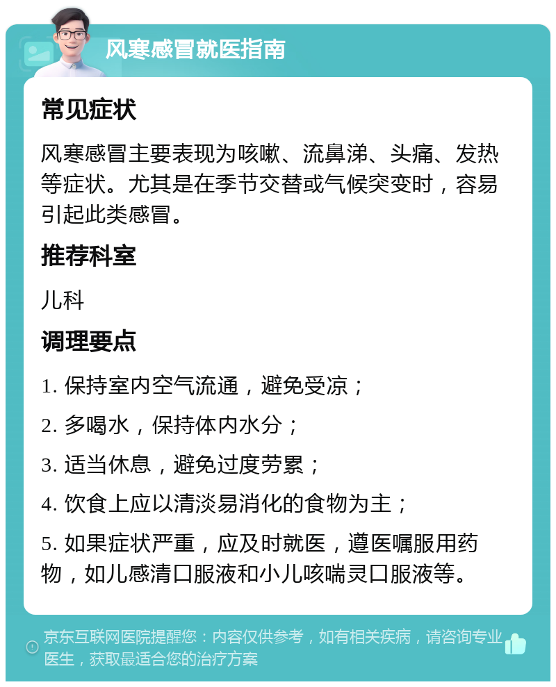 风寒感冒就医指南 常见症状 风寒感冒主要表现为咳嗽、流鼻涕、头痛、发热等症状。尤其是在季节交替或气候突变时，容易引起此类感冒。 推荐科室 儿科 调理要点 1. 保持室内空气流通，避免受凉； 2. 多喝水，保持体内水分； 3. 适当休息，避免过度劳累； 4. 饮食上应以清淡易消化的食物为主； 5. 如果症状严重，应及时就医，遵医嘱服用药物，如儿感清口服液和小儿咳喘灵口服液等。