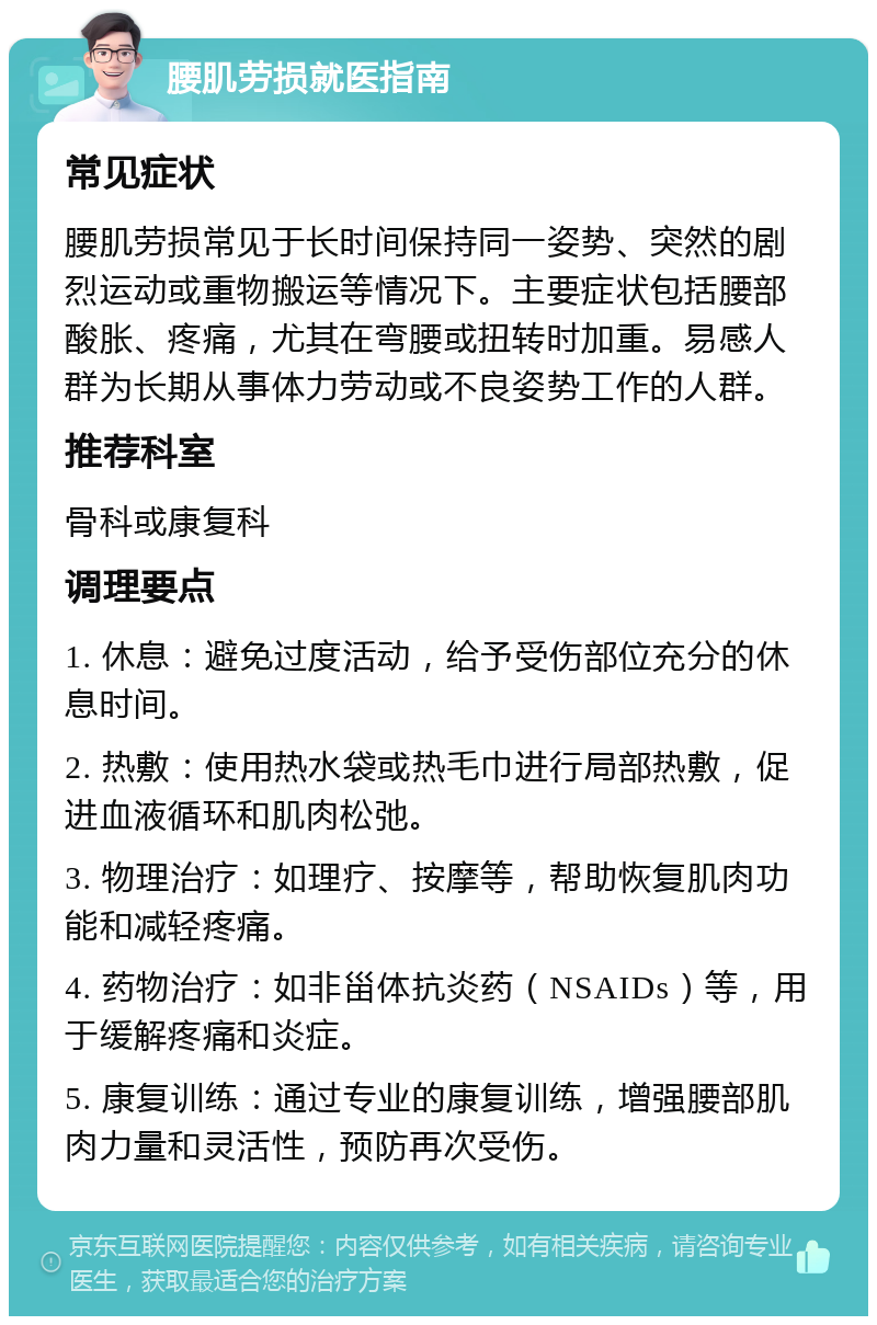 腰肌劳损就医指南 常见症状 腰肌劳损常见于长时间保持同一姿势、突然的剧烈运动或重物搬运等情况下。主要症状包括腰部酸胀、疼痛，尤其在弯腰或扭转时加重。易感人群为长期从事体力劳动或不良姿势工作的人群。 推荐科室 骨科或康复科 调理要点 1. 休息：避免过度活动，给予受伤部位充分的休息时间。 2. 热敷：使用热水袋或热毛巾进行局部热敷，促进血液循环和肌肉松弛。 3. 物理治疗：如理疗、按摩等，帮助恢复肌肉功能和减轻疼痛。 4. 药物治疗：如非甾体抗炎药（NSAIDs）等，用于缓解疼痛和炎症。 5. 康复训练：通过专业的康复训练，增强腰部肌肉力量和灵活性，预防再次受伤。