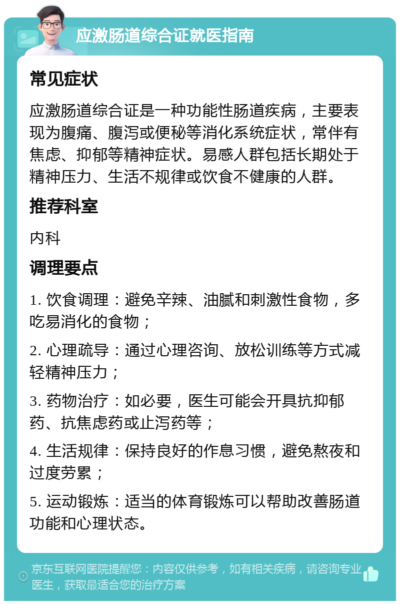 应激肠道综合证就医指南 常见症状 应激肠道综合证是一种功能性肠道疾病，主要表现为腹痛、腹泻或便秘等消化系统症状，常伴有焦虑、抑郁等精神症状。易感人群包括长期处于精神压力、生活不规律或饮食不健康的人群。 推荐科室 内科 调理要点 1. 饮食调理：避免辛辣、油腻和刺激性食物，多吃易消化的食物； 2. 心理疏导：通过心理咨询、放松训练等方式减轻精神压力； 3. 药物治疗：如必要，医生可能会开具抗抑郁药、抗焦虑药或止泻药等； 4. 生活规律：保持良好的作息习惯，避免熬夜和过度劳累； 5. 运动锻炼：适当的体育锻炼可以帮助改善肠道功能和心理状态。