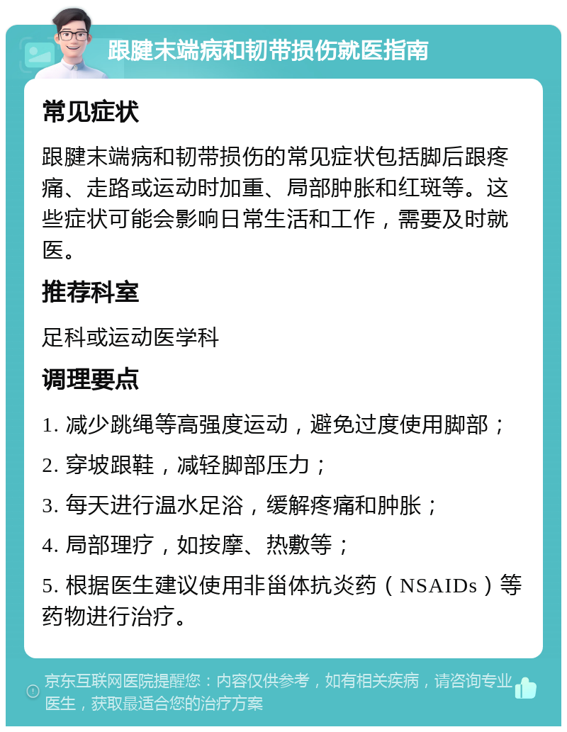 跟腱末端病和韧带损伤就医指南 常见症状 跟腱末端病和韧带损伤的常见症状包括脚后跟疼痛、走路或运动时加重、局部肿胀和红斑等。这些症状可能会影响日常生活和工作，需要及时就医。 推荐科室 足科或运动医学科 调理要点 1. 减少跳绳等高强度运动，避免过度使用脚部； 2. 穿坡跟鞋，减轻脚部压力； 3. 每天进行温水足浴，缓解疼痛和肿胀； 4. 局部理疗，如按摩、热敷等； 5. 根据医生建议使用非甾体抗炎药（NSAIDs）等药物进行治疗。