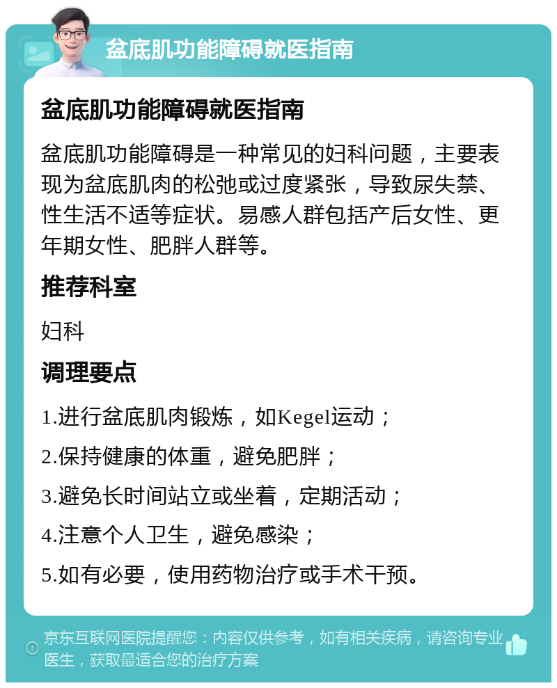 盆底肌功能障碍就医指南 盆底肌功能障碍就医指南 盆底肌功能障碍是一种常见的妇科问题，主要表现为盆底肌肉的松弛或过度紧张，导致尿失禁、性生活不适等症状。易感人群包括产后女性、更年期女性、肥胖人群等。 推荐科室 妇科 调理要点 1.进行盆底肌肉锻炼，如Kegel运动； 2.保持健康的体重，避免肥胖； 3.避免长时间站立或坐着，定期活动； 4.注意个人卫生，避免感染； 5.如有必要，使用药物治疗或手术干预。