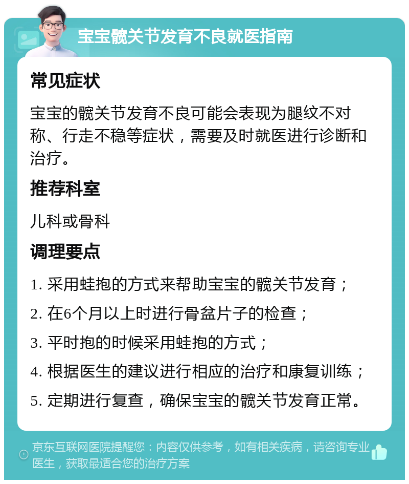 宝宝髋关节发育不良就医指南 常见症状 宝宝的髋关节发育不良可能会表现为腿纹不对称、行走不稳等症状，需要及时就医进行诊断和治疗。 推荐科室 儿科或骨科 调理要点 1. 采用蛙抱的方式来帮助宝宝的髋关节发育； 2. 在6个月以上时进行骨盆片子的检查； 3. 平时抱的时候采用蛙抱的方式； 4. 根据医生的建议进行相应的治疗和康复训练； 5. 定期进行复查，确保宝宝的髋关节发育正常。