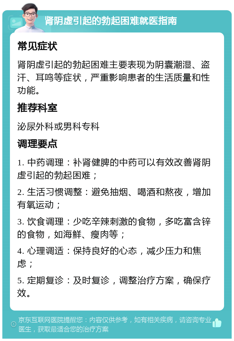 肾阴虚引起的勃起困难就医指南 常见症状 肾阴虚引起的勃起困难主要表现为阴囊潮湿、盗汗、耳鸣等症状，严重影响患者的生活质量和性功能。 推荐科室 泌尿外科或男科专科 调理要点 1. 中药调理：补肾健脾的中药可以有效改善肾阴虚引起的勃起困难； 2. 生活习惯调整：避免抽烟、喝酒和熬夜，增加有氧运动； 3. 饮食调理：少吃辛辣刺激的食物，多吃富含锌的食物，如海鲜、瘦肉等； 4. 心理调适：保持良好的心态，减少压力和焦虑； 5. 定期复诊：及时复诊，调整治疗方案，确保疗效。