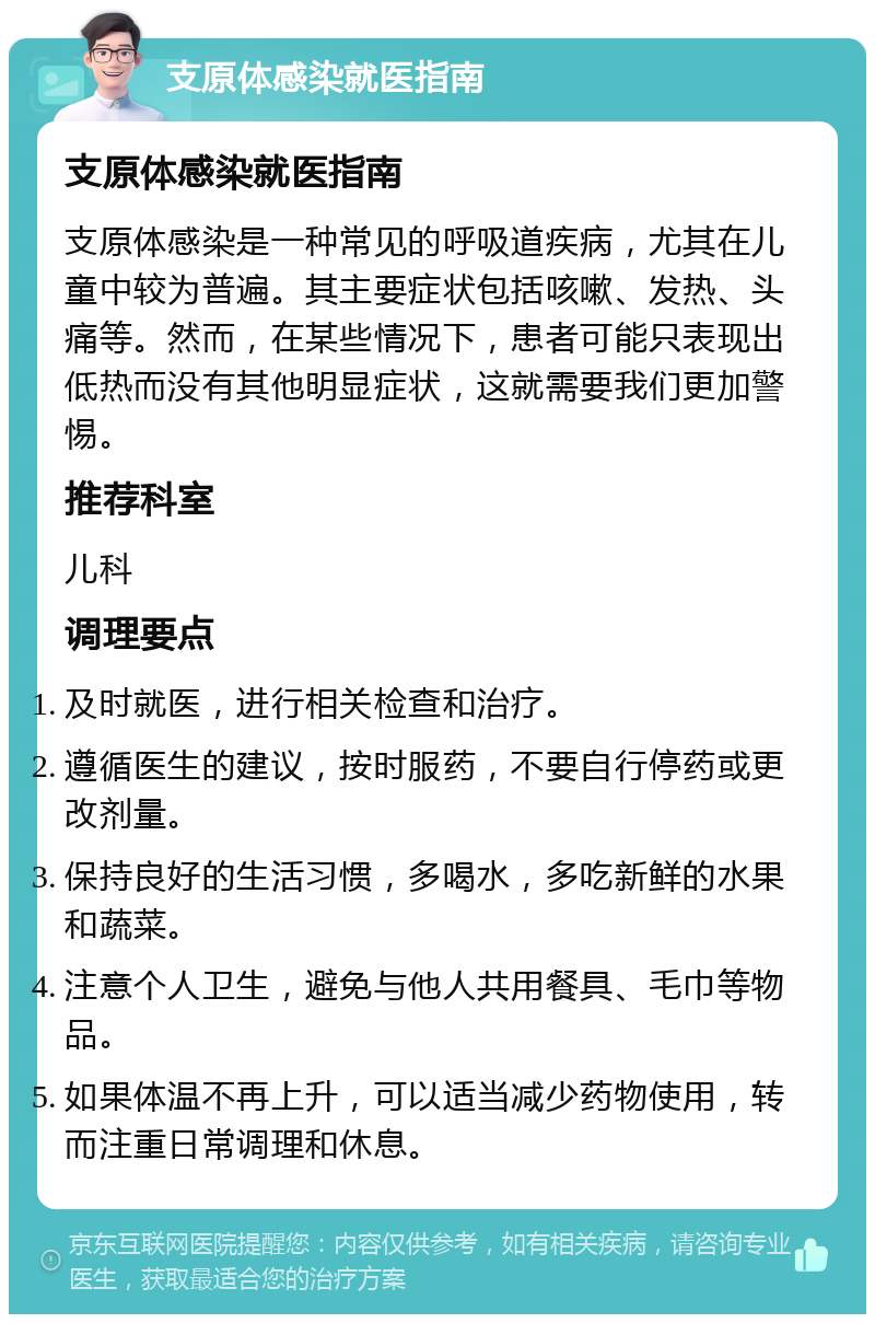 支原体感染就医指南 支原体感染就医指南 支原体感染是一种常见的呼吸道疾病，尤其在儿童中较为普遍。其主要症状包括咳嗽、发热、头痛等。然而，在某些情况下，患者可能只表现出低热而没有其他明显症状，这就需要我们更加警惕。 推荐科室 儿科 调理要点 及时就医，进行相关检查和治疗。 遵循医生的建议，按时服药，不要自行停药或更改剂量。 保持良好的生活习惯，多喝水，多吃新鲜的水果和蔬菜。 注意个人卫生，避免与他人共用餐具、毛巾等物品。 如果体温不再上升，可以适当减少药物使用，转而注重日常调理和休息。