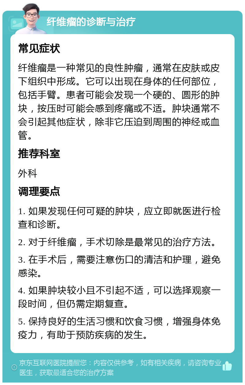 纤维瘤的诊断与治疗 常见症状 纤维瘤是一种常见的良性肿瘤，通常在皮肤或皮下组织中形成。它可以出现在身体的任何部位，包括手臂。患者可能会发现一个硬的、圆形的肿块，按压时可能会感到疼痛或不适。肿块通常不会引起其他症状，除非它压迫到周围的神经或血管。 推荐科室 外科 调理要点 1. 如果发现任何可疑的肿块，应立即就医进行检查和诊断。 2. 对于纤维瘤，手术切除是最常见的治疗方法。 3. 在手术后，需要注意伤口的清洁和护理，避免感染。 4. 如果肿块较小且不引起不适，可以选择观察一段时间，但仍需定期复查。 5. 保持良好的生活习惯和饮食习惯，增强身体免疫力，有助于预防疾病的发生。