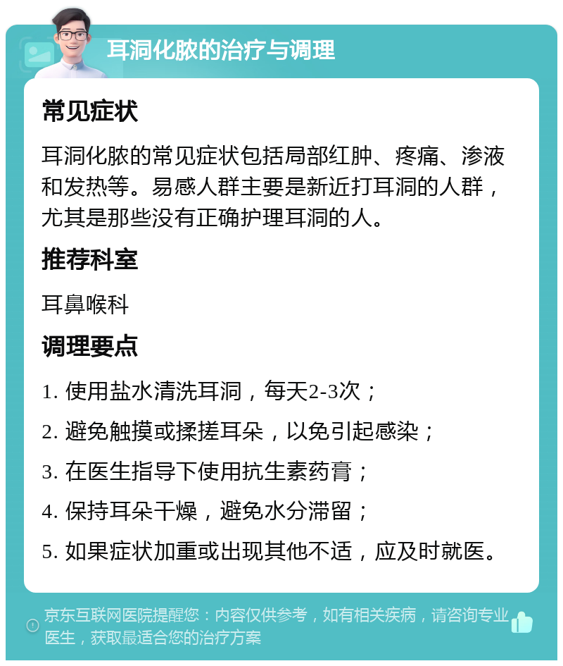 耳洞化脓的治疗与调理 常见症状 耳洞化脓的常见症状包括局部红肿、疼痛、渗液和发热等。易感人群主要是新近打耳洞的人群，尤其是那些没有正确护理耳洞的人。 推荐科室 耳鼻喉科 调理要点 1. 使用盐水清洗耳洞，每天2-3次； 2. 避免触摸或揉搓耳朵，以免引起感染； 3. 在医生指导下使用抗生素药膏； 4. 保持耳朵干燥，避免水分滞留； 5. 如果症状加重或出现其他不适，应及时就医。