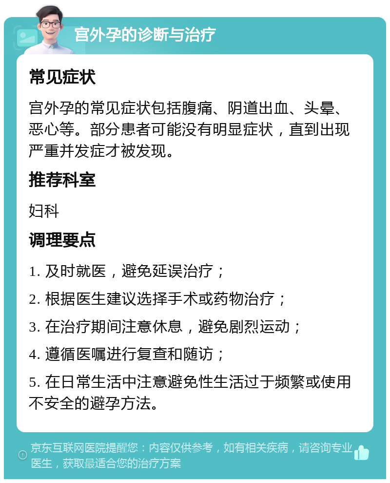 宫外孕的诊断与治疗 常见症状 宫外孕的常见症状包括腹痛、阴道出血、头晕、恶心等。部分患者可能没有明显症状，直到出现严重并发症才被发现。 推荐科室 妇科 调理要点 1. 及时就医，避免延误治疗； 2. 根据医生建议选择手术或药物治疗； 3. 在治疗期间注意休息，避免剧烈运动； 4. 遵循医嘱进行复查和随访； 5. 在日常生活中注意避免性生活过于频繁或使用不安全的避孕方法。