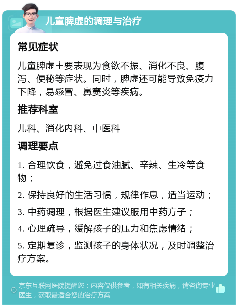 儿童脾虚的调理与治疗 常见症状 儿童脾虚主要表现为食欲不振、消化不良、腹泻、便秘等症状。同时，脾虚还可能导致免疫力下降，易感冒、鼻窦炎等疾病。 推荐科室 儿科、消化内科、中医科 调理要点 1. 合理饮食，避免过食油腻、辛辣、生冷等食物； 2. 保持良好的生活习惯，规律作息，适当运动； 3. 中药调理，根据医生建议服用中药方子； 4. 心理疏导，缓解孩子的压力和焦虑情绪； 5. 定期复诊，监测孩子的身体状况，及时调整治疗方案。