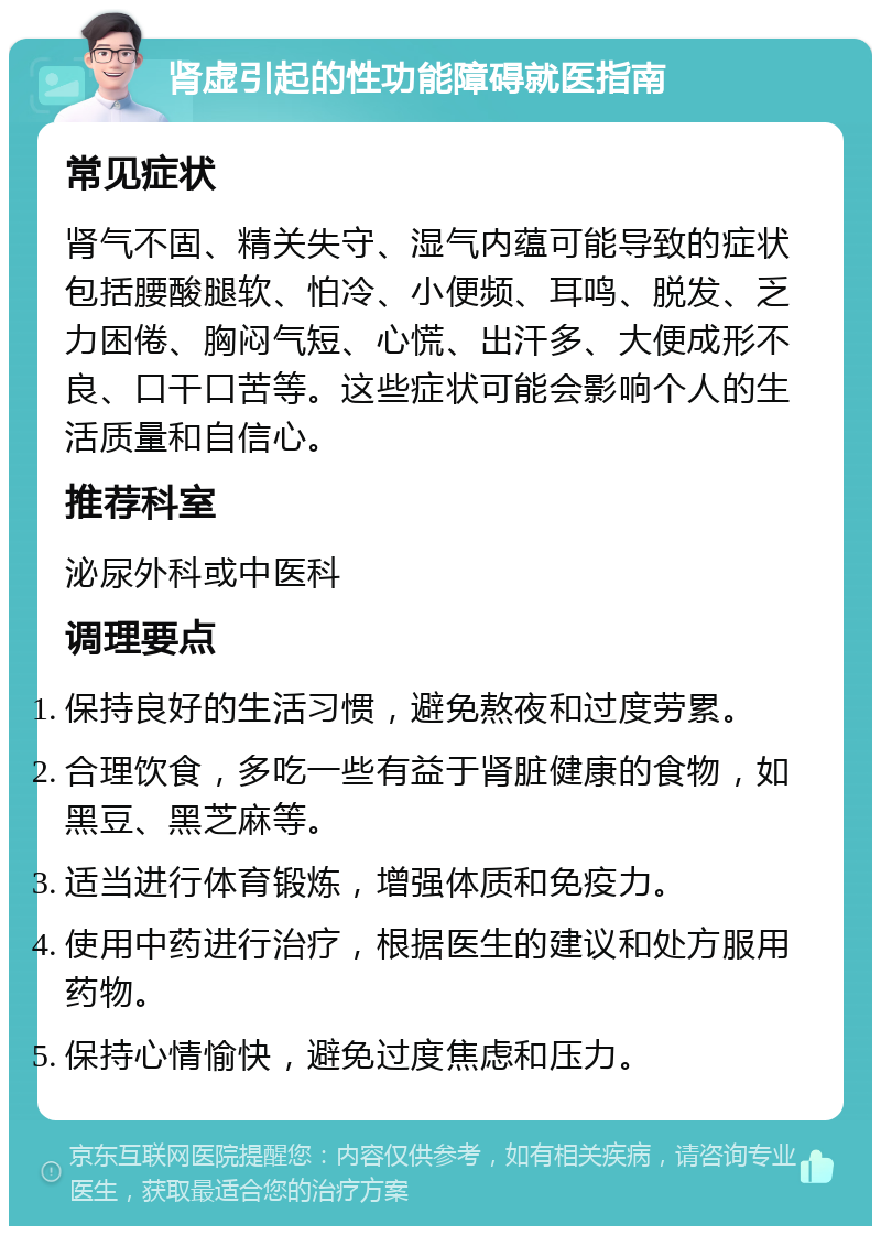 肾虚引起的性功能障碍就医指南 常见症状 肾气不固、精关失守、湿气内蕴可能导致的症状包括腰酸腿软、怕冷、小便频、耳鸣、脱发、乏力困倦、胸闷气短、心慌、出汗多、大便成形不良、口干口苦等。这些症状可能会影响个人的生活质量和自信心。 推荐科室 泌尿外科或中医科 调理要点 保持良好的生活习惯，避免熬夜和过度劳累。 合理饮食，多吃一些有益于肾脏健康的食物，如黑豆、黑芝麻等。 适当进行体育锻炼，增强体质和免疫力。 使用中药进行治疗，根据医生的建议和处方服用药物。 保持心情愉快，避免过度焦虑和压力。