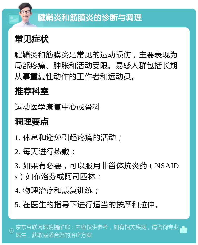 腱鞘炎和筋膜炎的诊断与调理 常见症状 腱鞘炎和筋膜炎是常见的运动损伤，主要表现为局部疼痛、肿胀和活动受限。易感人群包括长期从事重复性动作的工作者和运动员。 推荐科室 运动医学康复中心或骨科 调理要点 1. 休息和避免引起疼痛的活动； 2. 每天进行热敷； 3. 如果有必要，可以服用非甾体抗炎药（NSAIDs）如布洛芬或阿司匹林； 4. 物理治疗和康复训练； 5. 在医生的指导下进行适当的按摩和拉伸。