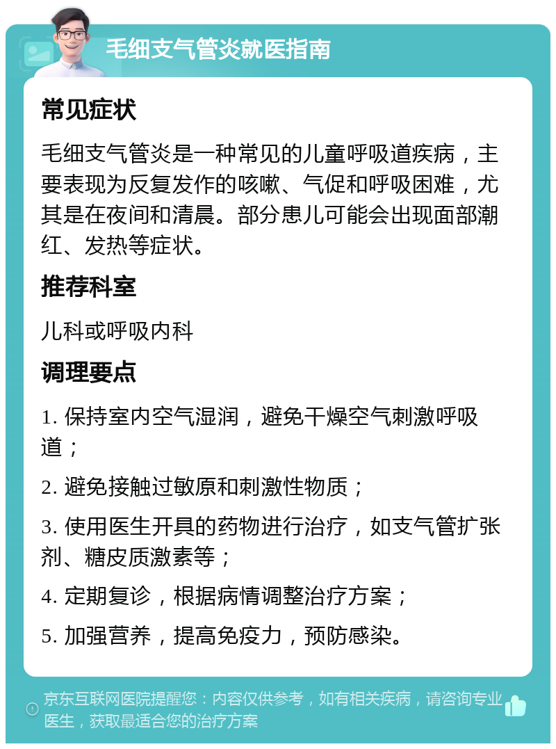 毛细支气管炎就医指南 常见症状 毛细支气管炎是一种常见的儿童呼吸道疾病，主要表现为反复发作的咳嗽、气促和呼吸困难，尤其是在夜间和清晨。部分患儿可能会出现面部潮红、发热等症状。 推荐科室 儿科或呼吸内科 调理要点 1. 保持室内空气湿润，避免干燥空气刺激呼吸道； 2. 避免接触过敏原和刺激性物质； 3. 使用医生开具的药物进行治疗，如支气管扩张剂、糖皮质激素等； 4. 定期复诊，根据病情调整治疗方案； 5. 加强营养，提高免疫力，预防感染。