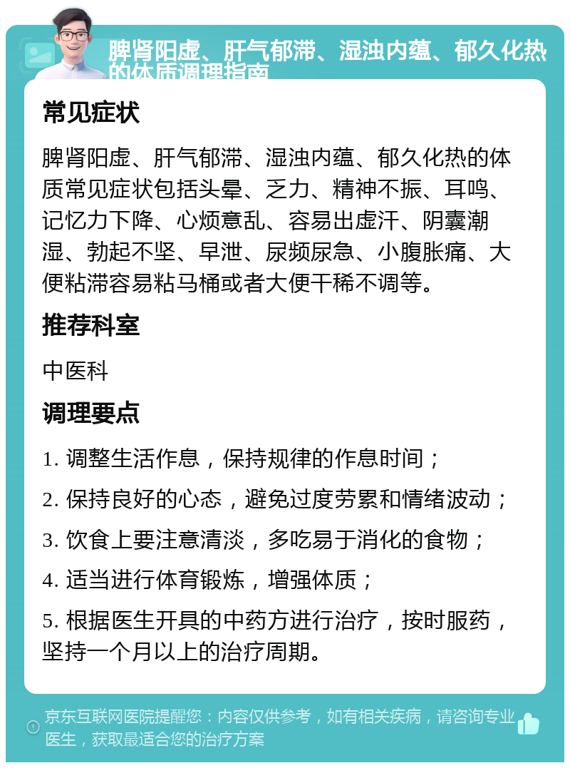 脾肾阳虚、肝气郁滞、湿浊内蕴、郁久化热的体质调理指南 常见症状 脾肾阳虚、肝气郁滞、湿浊内蕴、郁久化热的体质常见症状包括头晕、乏力、精神不振、耳鸣、记忆力下降、心烦意乱、容易出虚汗、阴囊潮湿、勃起不坚、早泄、尿频尿急、小腹胀痛、大便粘滞容易粘马桶或者大便干稀不调等。 推荐科室 中医科 调理要点 1. 调整生活作息，保持规律的作息时间； 2. 保持良好的心态，避免过度劳累和情绪波动； 3. 饮食上要注意清淡，多吃易于消化的食物； 4. 适当进行体育锻炼，增强体质； 5. 根据医生开具的中药方进行治疗，按时服药，坚持一个月以上的治疗周期。