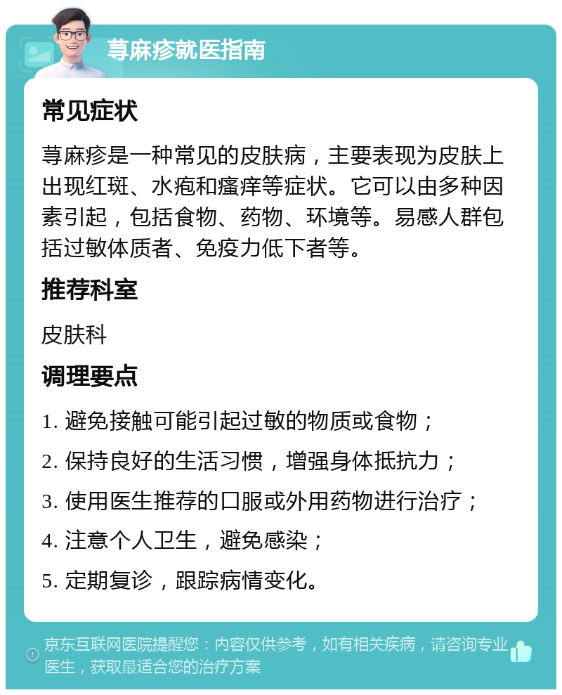 荨麻疹就医指南 常见症状 荨麻疹是一种常见的皮肤病，主要表现为皮肤上出现红斑、水疱和瘙痒等症状。它可以由多种因素引起，包括食物、药物、环境等。易感人群包括过敏体质者、免疫力低下者等。 推荐科室 皮肤科 调理要点 1. 避免接触可能引起过敏的物质或食物； 2. 保持良好的生活习惯，增强身体抵抗力； 3. 使用医生推荐的口服或外用药物进行治疗； 4. 注意个人卫生，避免感染； 5. 定期复诊，跟踪病情变化。