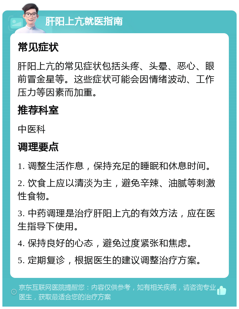 肝阳上亢就医指南 常见症状 肝阳上亢的常见症状包括头疼、头晕、恶心、眼前冒金星等。这些症状可能会因情绪波动、工作压力等因素而加重。 推荐科室 中医科 调理要点 1. 调整生活作息，保持充足的睡眠和休息时间。 2. 饮食上应以清淡为主，避免辛辣、油腻等刺激性食物。 3. 中药调理是治疗肝阳上亢的有效方法，应在医生指导下使用。 4. 保持良好的心态，避免过度紧张和焦虑。 5. 定期复诊，根据医生的建议调整治疗方案。