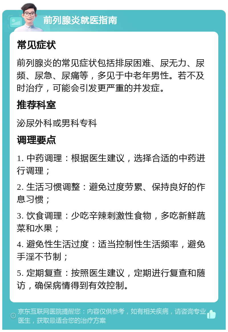 前列腺炎就医指南 常见症状 前列腺炎的常见症状包括排尿困难、尿无力、尿频、尿急、尿痛等，多见于中老年男性。若不及时治疗，可能会引发更严重的并发症。 推荐科室 泌尿外科或男科专科 调理要点 1. 中药调理：根据医生建议，选择合适的中药进行调理； 2. 生活习惯调整：避免过度劳累、保持良好的作息习惯； 3. 饮食调理：少吃辛辣刺激性食物，多吃新鲜蔬菜和水果； 4. 避免性生活过度：适当控制性生活频率，避免手淫不节制； 5. 定期复查：按照医生建议，定期进行复查和随访，确保病情得到有效控制。