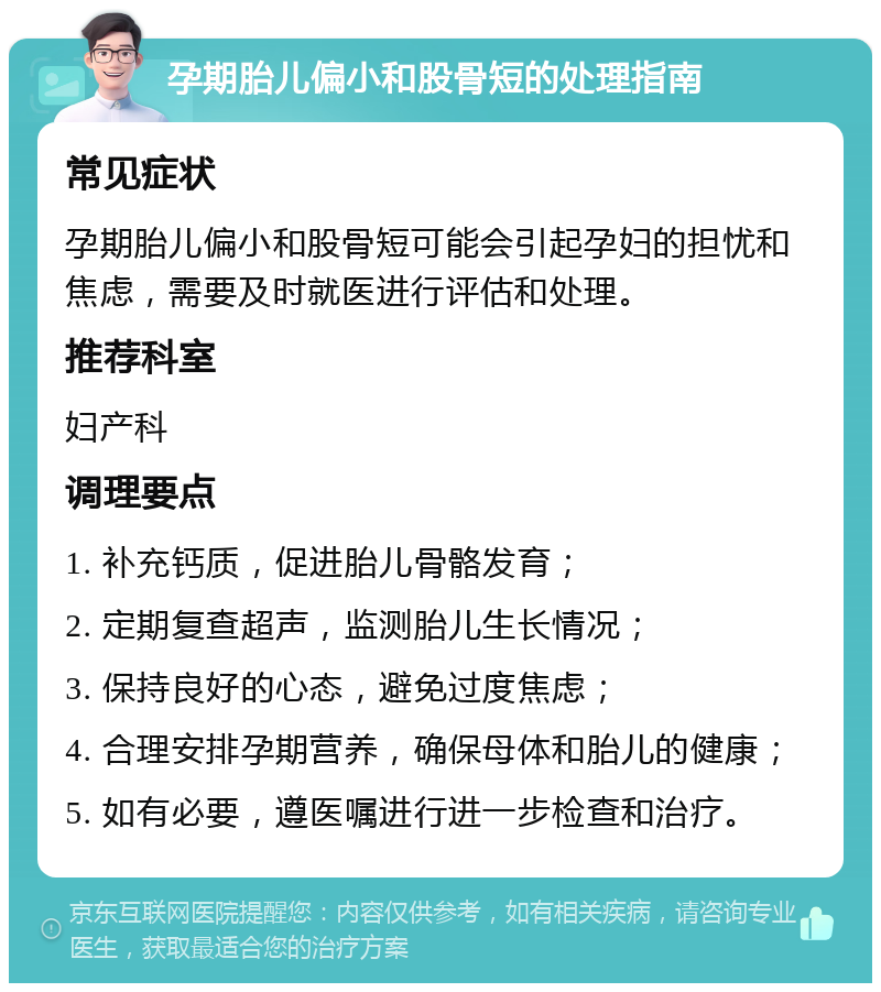 孕期胎儿偏小和股骨短的处理指南 常见症状 孕期胎儿偏小和股骨短可能会引起孕妇的担忧和焦虑，需要及时就医进行评估和处理。 推荐科室 妇产科 调理要点 1. 补充钙质，促进胎儿骨骼发育； 2. 定期复查超声，监测胎儿生长情况； 3. 保持良好的心态，避免过度焦虑； 4. 合理安排孕期营养，确保母体和胎儿的健康； 5. 如有必要，遵医嘱进行进一步检查和治疗。