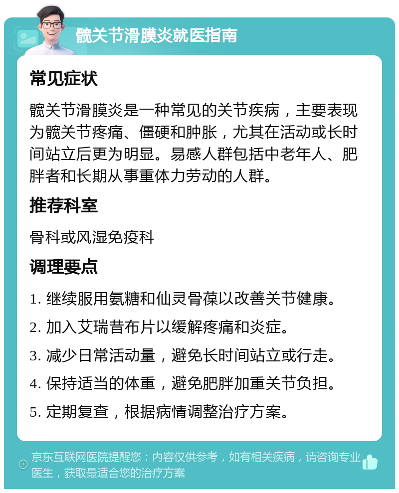 髋关节滑膜炎就医指南 常见症状 髋关节滑膜炎是一种常见的关节疾病，主要表现为髋关节疼痛、僵硬和肿胀，尤其在活动或长时间站立后更为明显。易感人群包括中老年人、肥胖者和长期从事重体力劳动的人群。 推荐科室 骨科或风湿免疫科 调理要点 1. 继续服用氨糖和仙灵骨葆以改善关节健康。 2. 加入艾瑞昔布片以缓解疼痛和炎症。 3. 减少日常活动量，避免长时间站立或行走。 4. 保持适当的体重，避免肥胖加重关节负担。 5. 定期复查，根据病情调整治疗方案。