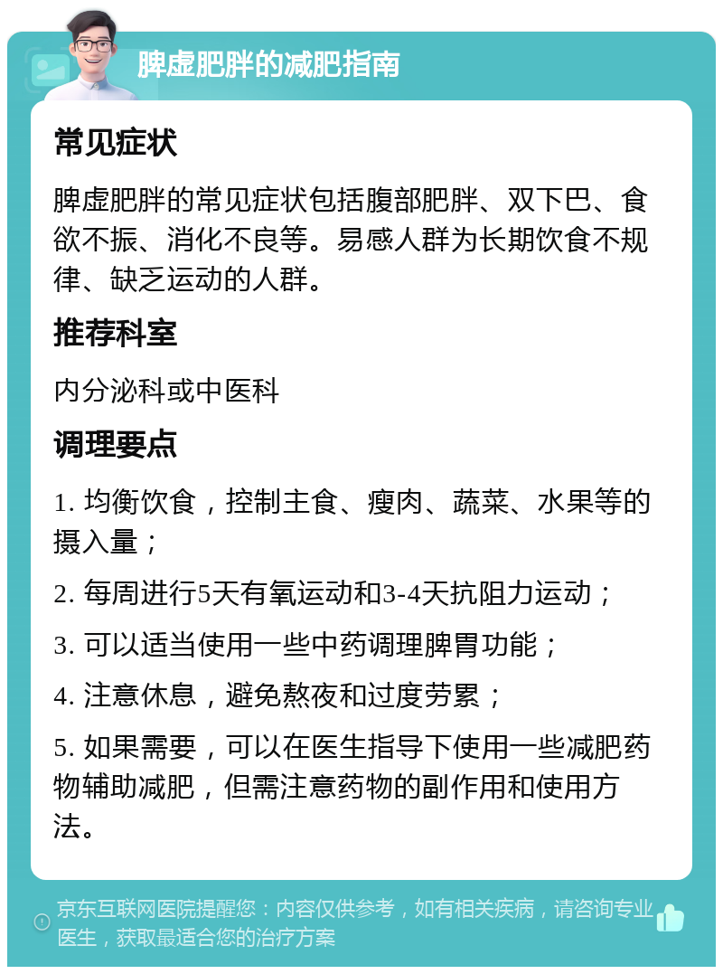 脾虚肥胖的减肥指南 常见症状 脾虚肥胖的常见症状包括腹部肥胖、双下巴、食欲不振、消化不良等。易感人群为长期饮食不规律、缺乏运动的人群。 推荐科室 内分泌科或中医科 调理要点 1. 均衡饮食，控制主食、瘦肉、蔬菜、水果等的摄入量； 2. 每周进行5天有氧运动和3-4天抗阻力运动； 3. 可以适当使用一些中药调理脾胃功能； 4. 注意休息，避免熬夜和过度劳累； 5. 如果需要，可以在医生指导下使用一些减肥药物辅助减肥，但需注意药物的副作用和使用方法。