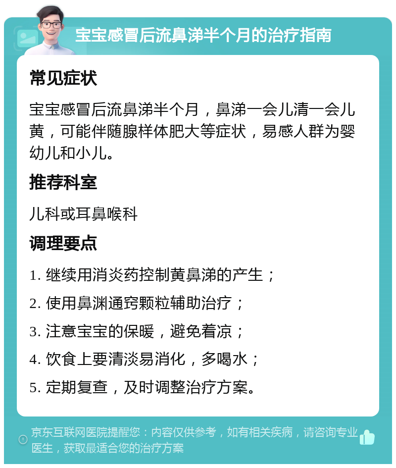 宝宝感冒后流鼻涕半个月的治疗指南 常见症状 宝宝感冒后流鼻涕半个月，鼻涕一会儿清一会儿黄，可能伴随腺样体肥大等症状，易感人群为婴幼儿和小儿。 推荐科室 儿科或耳鼻喉科 调理要点 1. 继续用消炎药控制黄鼻涕的产生； 2. 使用鼻渊通窍颗粒辅助治疗； 3. 注意宝宝的保暖，避免着凉； 4. 饮食上要清淡易消化，多喝水； 5. 定期复查，及时调整治疗方案。