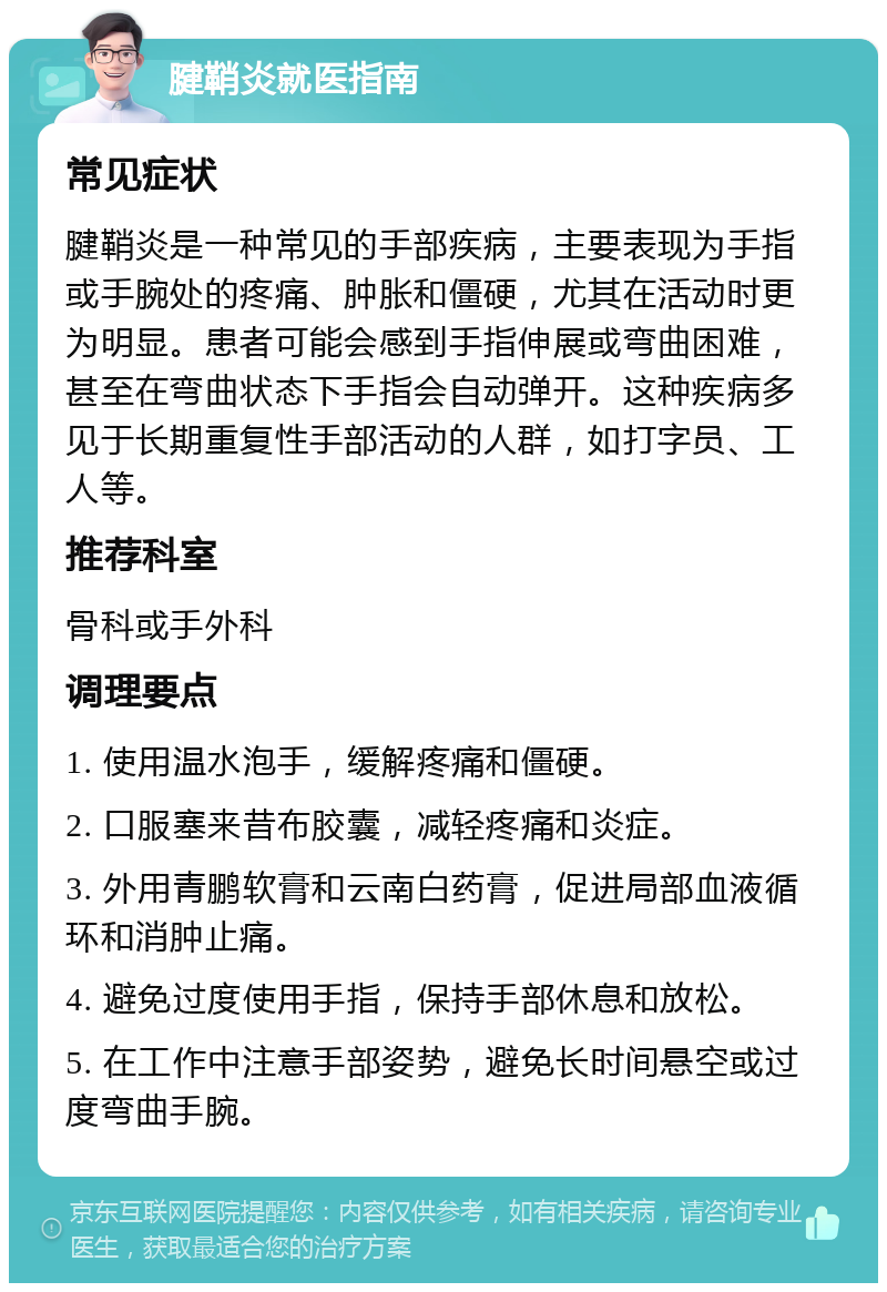 腱鞘炎就医指南 常见症状 腱鞘炎是一种常见的手部疾病，主要表现为手指或手腕处的疼痛、肿胀和僵硬，尤其在活动时更为明显。患者可能会感到手指伸展或弯曲困难，甚至在弯曲状态下手指会自动弹开。这种疾病多见于长期重复性手部活动的人群，如打字员、工人等。 推荐科室 骨科或手外科 调理要点 1. 使用温水泡手，缓解疼痛和僵硬。 2. 口服塞来昔布胶囊，减轻疼痛和炎症。 3. 外用青鹏软膏和云南白药膏，促进局部血液循环和消肿止痛。 4. 避免过度使用手指，保持手部休息和放松。 5. 在工作中注意手部姿势，避免长时间悬空或过度弯曲手腕。