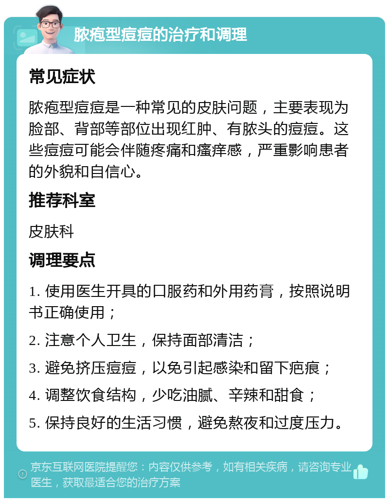 脓疱型痘痘的治疗和调理 常见症状 脓疱型痘痘是一种常见的皮肤问题，主要表现为脸部、背部等部位出现红肿、有脓头的痘痘。这些痘痘可能会伴随疼痛和瘙痒感，严重影响患者的外貌和自信心。 推荐科室 皮肤科 调理要点 1. 使用医生开具的口服药和外用药膏，按照说明书正确使用； 2. 注意个人卫生，保持面部清洁； 3. 避免挤压痘痘，以免引起感染和留下疤痕； 4. 调整饮食结构，少吃油腻、辛辣和甜食； 5. 保持良好的生活习惯，避免熬夜和过度压力。