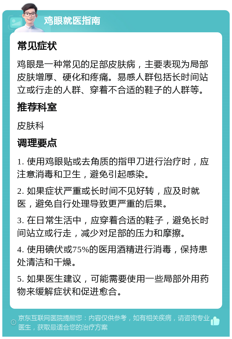 鸡眼就医指南 常见症状 鸡眼是一种常见的足部皮肤病，主要表现为局部皮肤增厚、硬化和疼痛。易感人群包括长时间站立或行走的人群、穿着不合适的鞋子的人群等。 推荐科室 皮肤科 调理要点 1. 使用鸡眼贴或去角质的指甲刀进行治疗时，应注意消毒和卫生，避免引起感染。 2. 如果症状严重或长时间不见好转，应及时就医，避免自行处理导致更严重的后果。 3. 在日常生活中，应穿着合适的鞋子，避免长时间站立或行走，减少对足部的压力和摩擦。 4. 使用碘伏或75%的医用酒精进行消毒，保持患处清洁和干燥。 5. 如果医生建议，可能需要使用一些局部外用药物来缓解症状和促进愈合。