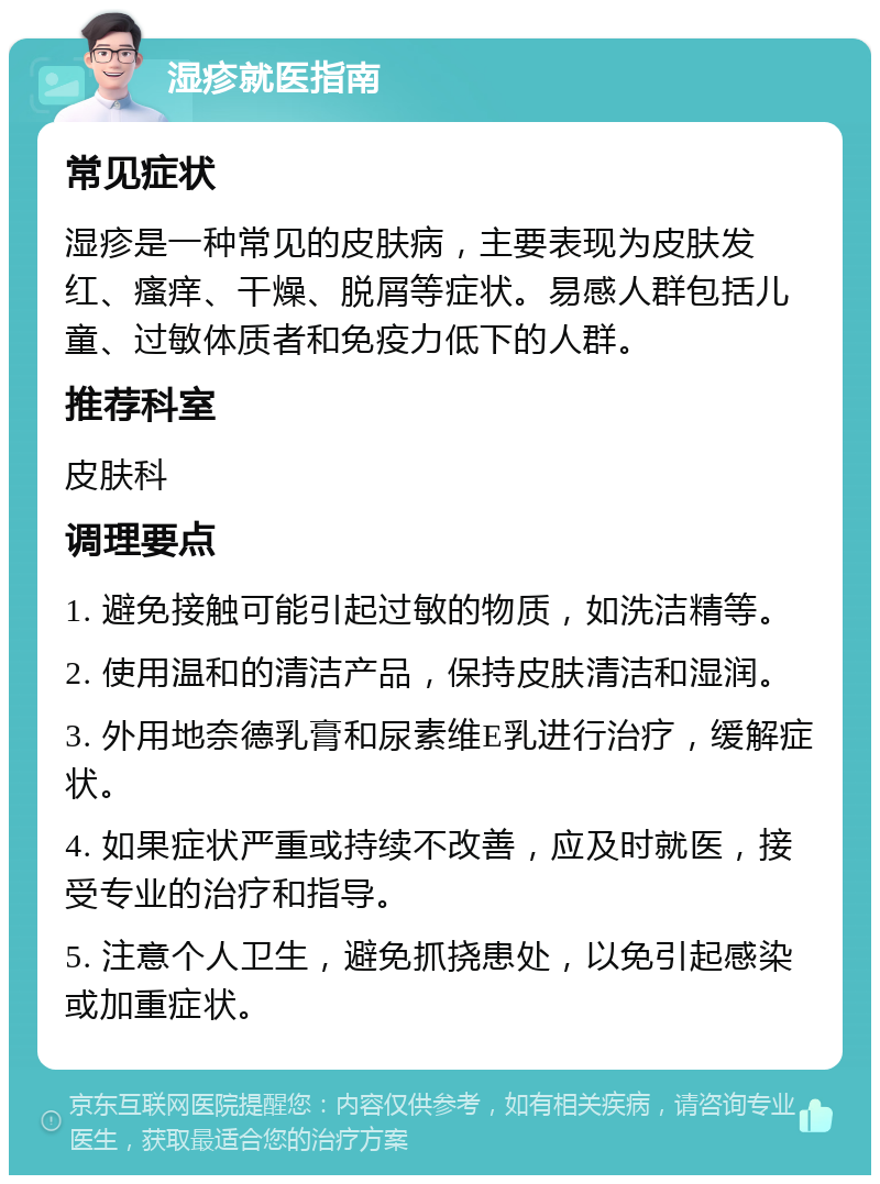 湿疹就医指南 常见症状 湿疹是一种常见的皮肤病，主要表现为皮肤发红、瘙痒、干燥、脱屑等症状。易感人群包括儿童、过敏体质者和免疫力低下的人群。 推荐科室 皮肤科 调理要点 1. 避免接触可能引起过敏的物质，如洗洁精等。 2. 使用温和的清洁产品，保持皮肤清洁和湿润。 3. 外用地奈德乳膏和尿素维E乳进行治疗，缓解症状。 4. 如果症状严重或持续不改善，应及时就医，接受专业的治疗和指导。 5. 注意个人卫生，避免抓挠患处，以免引起感染或加重症状。