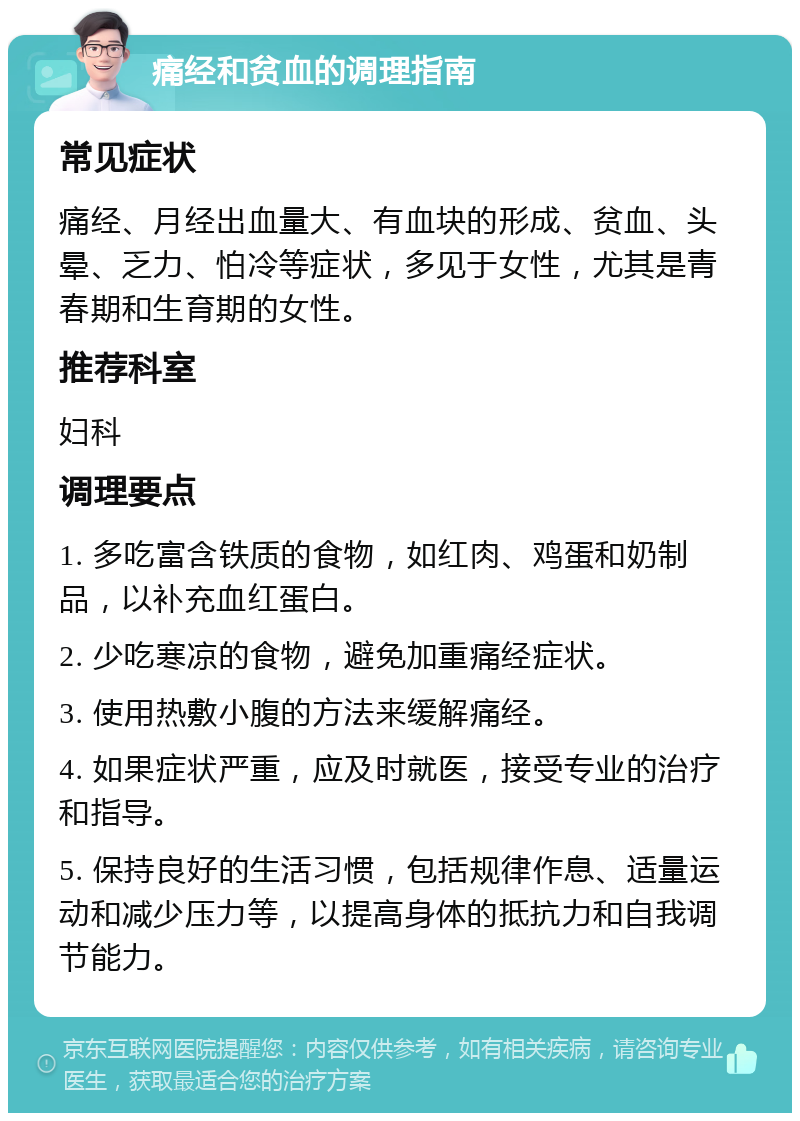 痛经和贫血的调理指南 常见症状 痛经、月经出血量大、有血块的形成、贫血、头晕、乏力、怕冷等症状，多见于女性，尤其是青春期和生育期的女性。 推荐科室 妇科 调理要点 1. 多吃富含铁质的食物，如红肉、鸡蛋和奶制品，以补充血红蛋白。 2. 少吃寒凉的食物，避免加重痛经症状。 3. 使用热敷小腹的方法来缓解痛经。 4. 如果症状严重，应及时就医，接受专业的治疗和指导。 5. 保持良好的生活习惯，包括规律作息、适量运动和减少压力等，以提高身体的抵抗力和自我调节能力。