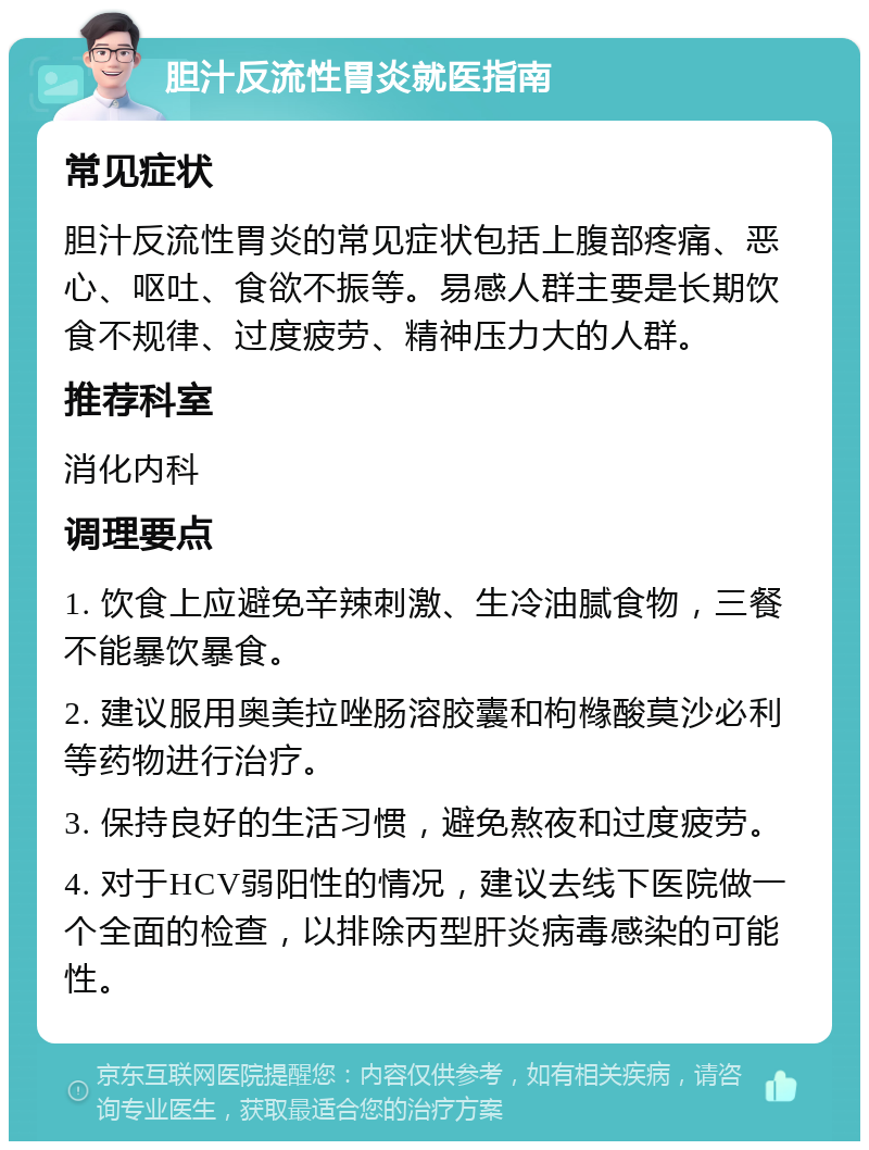 胆汁反流性胃炎就医指南 常见症状 胆汁反流性胃炎的常见症状包括上腹部疼痛、恶心、呕吐、食欲不振等。易感人群主要是长期饮食不规律、过度疲劳、精神压力大的人群。 推荐科室 消化内科 调理要点 1. 饮食上应避免辛辣刺激、生冷油腻食物，三餐不能暴饮暴食。 2. 建议服用奥美拉唑肠溶胶囊和枸橼酸莫沙必利等药物进行治疗。 3. 保持良好的生活习惯，避免熬夜和过度疲劳。 4. 对于HCV弱阳性的情况，建议去线下医院做一个全面的检查，以排除丙型肝炎病毒感染的可能性。