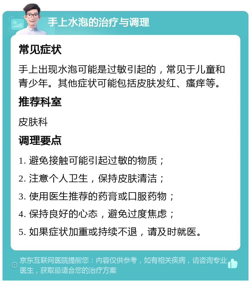 手上水泡的治疗与调理 常见症状 手上出现水泡可能是过敏引起的，常见于儿童和青少年。其他症状可能包括皮肤发红、瘙痒等。 推荐科室 皮肤科 调理要点 1. 避免接触可能引起过敏的物质； 2. 注意个人卫生，保持皮肤清洁； 3. 使用医生推荐的药膏或口服药物； 4. 保持良好的心态，避免过度焦虑； 5. 如果症状加重或持续不退，请及时就医。