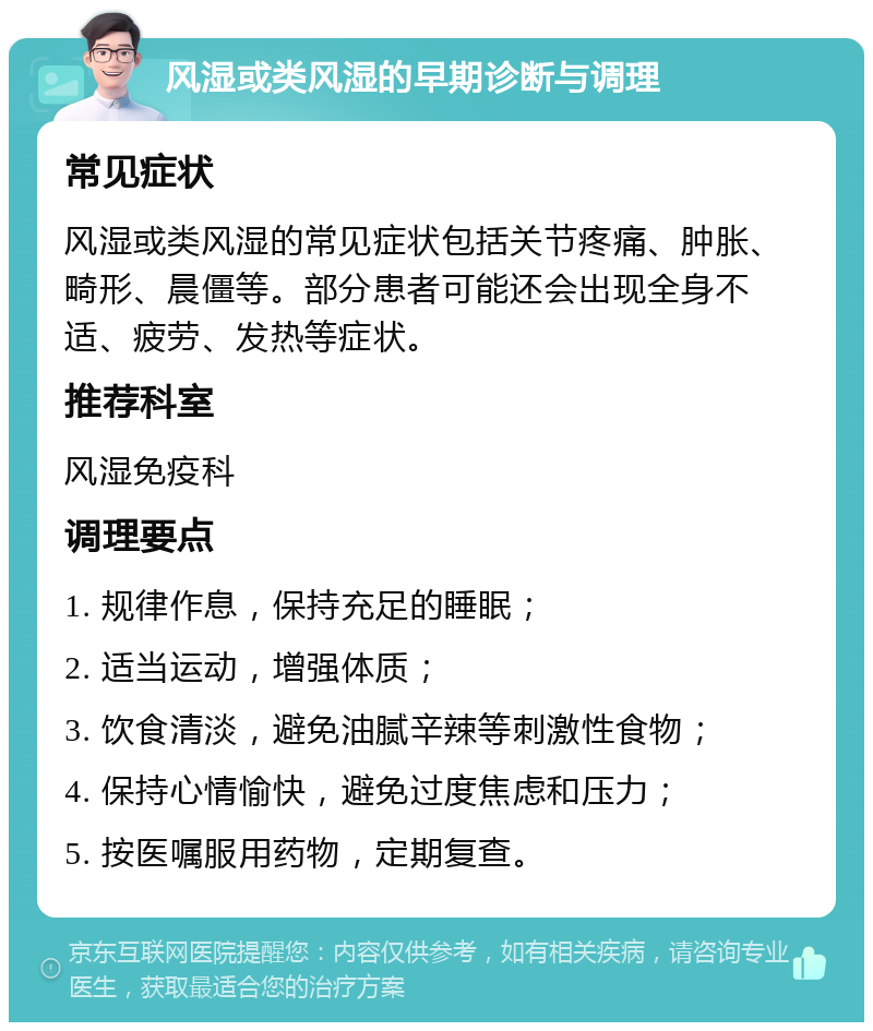 风湿或类风湿的早期诊断与调理 常见症状 风湿或类风湿的常见症状包括关节疼痛、肿胀、畸形、晨僵等。部分患者可能还会出现全身不适、疲劳、发热等症状。 推荐科室 风湿免疫科 调理要点 1. 规律作息，保持充足的睡眠； 2. 适当运动，增强体质； 3. 饮食清淡，避免油腻辛辣等刺激性食物； 4. 保持心情愉快，避免过度焦虑和压力； 5. 按医嘱服用药物，定期复查。