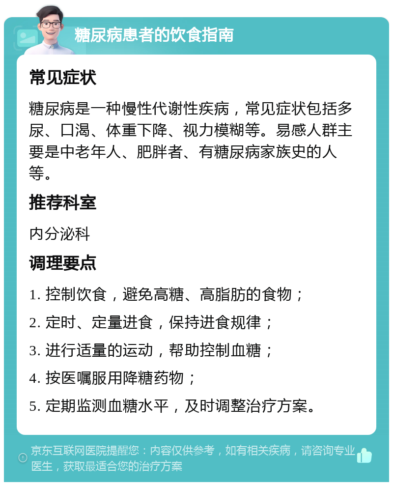 糖尿病患者的饮食指南 常见症状 糖尿病是一种慢性代谢性疾病，常见症状包括多尿、口渴、体重下降、视力模糊等。易感人群主要是中老年人、肥胖者、有糖尿病家族史的人等。 推荐科室 内分泌科 调理要点 1. 控制饮食，避免高糖、高脂肪的食物； 2. 定时、定量进食，保持进食规律； 3. 进行适量的运动，帮助控制血糖； 4. 按医嘱服用降糖药物； 5. 定期监测血糖水平，及时调整治疗方案。